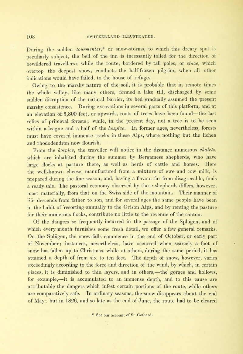 During the sudden tourmentes * or snow-storms, to which this dreary spot is peculiarly subject, the bell of the inn is incessantly tolled for the direction of bewildered travellers ; while the route, bordered by tall poles, or staze, which overtop the deepest snow, conducts the half-frozen pilgrim, when all other indications would have failed, to the house of refuge. Owing to the marshy nature of the soil, it is probable that in remote times the whole valley, like many others, formed a lake till, discharged by some sudden disruption of the natural barrier, its bed gradually assumed the present marshy consistence. During excavations in several parts of this platform, and at an elevation of 5,800 feet, or upwards, roots of trees have been found—the last relics of primeval forests; while, in the present day, not a tree is to be seen within a league and a half of the hospice. In former ages, nevertheless, forests must have covered immense tracks in these Alps, where nothing but the lichen and rhododendron now flourish. From the hospice, the traveller will notice in the distance numerous chalets, which are inhabited during the summer by Bergamese shepherds, who have large flocks at pasture there, as well as herds of cattle and horses. Here the well-known cheese, manufactured from a mixture of ewe and cow milk, is prepared during the fine season, and, having a flavour far from disagreeable, finds a ready sale. The pastoral economy observed by these shepherds differs, however, most materially, from that on the Swiss side of the mountain. Their manner of life descends from father to son, and for several ages the same people have been in the habit of 'resorting annually to the Grison Alps, and by renting the pasture for their numerous flocks, contribute no little to the revenue of the canton. Of the dangers so frequently incurred in the passage of the Spliigen, and of which every month furnishes some fresh detail, we offer a few general remarks. On the Spliigen, the snow-falls commence in the end of October, or early part of November; instances, nevertheless, have occurred when scarcely a foot of snow has fallen up to Christmas, while at others, during the same period, it has attained a depth of from six to ten feet. The depth of snow, however, varies exceedingly according to the force and direction of the wind, by which, in certain places, it is diminished to thin layers, and in others,—the gorges and hollows, for example,—it is accumulated to an immense depth, and to this cause are attributable the dangers which infest certain portions of the route, while others are comparatively safe. In ordinary seasons, the snow disappears about the end of May; but in 1826, and so late as the end of June, the route had to be cleared * See our account of St. Gothard.