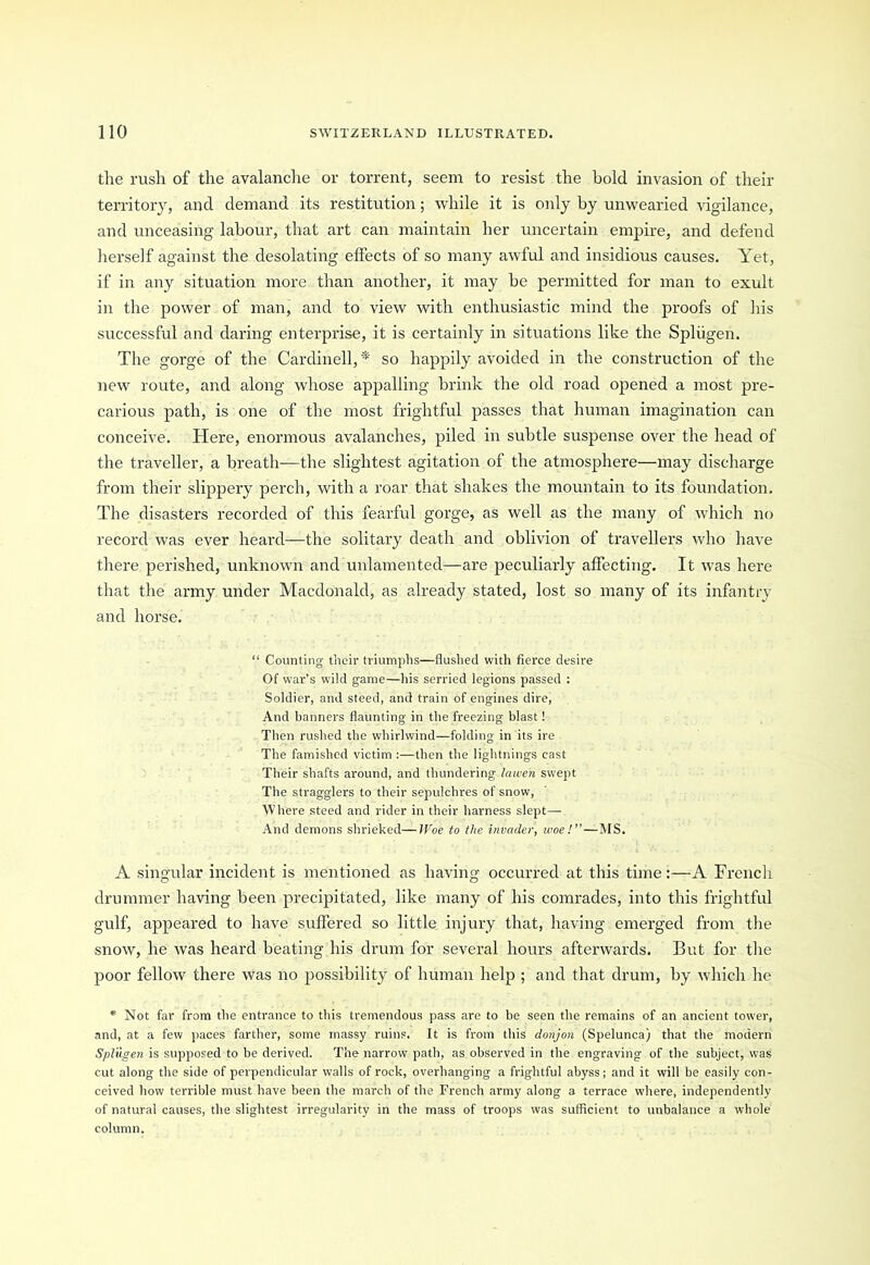 the rush of the avalanche or torrent, seem to resist the bold invasion of their territory, and demand its restitution; while it is only by unwearied vigilance, and unceasing labour, that art can maintain her uncertain empire, and defend herself against the desolating elfects of so many awful and insidious causes. Yet, if in any situation more than another, it may be permitted for man to exult in the power of man, and to view with enthusiastic mind the proofs of his successful and daring enterprise, it is certainly in situations like the Spliigen. The gorge of the Cardinell, * so happily avoided in the construction of the new route, and along whose appalling brink the old road opened a most pre- carious path, is one of the most frightful passes that human imagination can conceive. Here, enormous avalanches, piled in subtle suspense over the head of the traveller, a breath—the slightest agitation of the atmosphere—may discharge from their slippery perch, with a roar that shakes the mountain to its foundation. The disasters recorded of this fearful gorge, as well as the many of which no record was ever heard—the solitary death and oblivion of travellers who have there perished, unknown and unlamented—are peculiarly affecting. It was here that the army under Macdonald, as already stated, lost so many of its infantry and horse. “ Counting their triumphs—flushed with fierce desire Of war’s wild game—his serried legions passed : Soldier, and steed, and train of engines dire, And banners flaunting in the freezing blast! Then rushed the whirlwind—folding in its ire The famished victim :—then the lightnings cast Their shafts around, and thundering lawen swept The stragglers to their sepulchres of snow, Where steed and rider in their harness slept— And demons shrieked—IFoe to the invader, woe!”—MS. A singular incident is mentioned as having occurred at this time:—A French drummer having been precipitated, like many of his comrades, into this frightful gulf, appeared to have suffered so little injury that, having emerged from the snow, he was heard beating his drum for several hours afterwards. But for the poor fellow there was no possibility of human help ; and that drum, by which lie * Not far from the entrance to this tremendous pass are to be seen the remains of an ancient tower, and, at a few paces farther, some massy ruins. It is from this donjon (Spelunca) that the modern Spliigen is supposed to he derived. The narrow path, as observed in the engraving of the subject, was cut along the side of perpendicular walls of rock, overhanging a frightful abyss; and it will be easily con- ceived how terrible must have been the march of the French army along a terrace where, independently of natural causes, the slightest irregularity in the mass of troops was sufficient to unbalance a whole column.