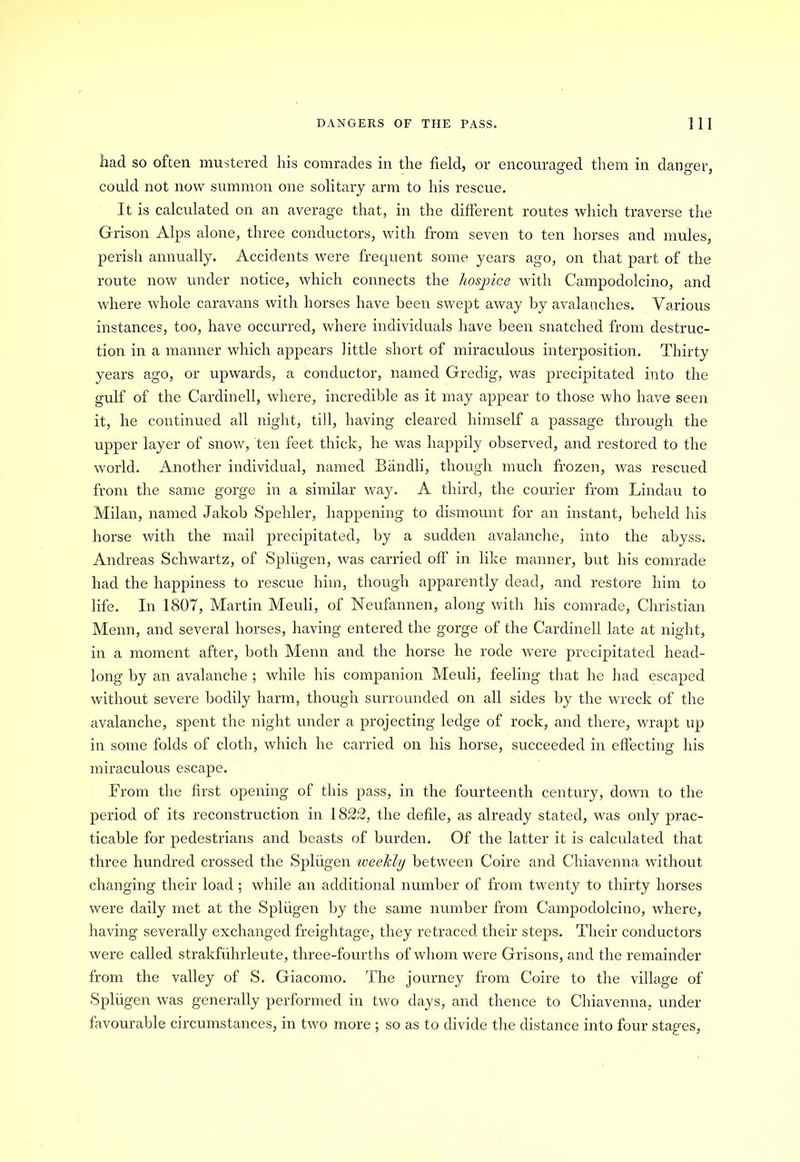 had so often mustered his comrades in the field, or encouraged them in danger, could not now summon one solitary arm to his rescue. It is calculated on an average that, in the different routes which traverse the Grison Alps alone, three conductors, with from seven to ten horses and mules, perish annually. Accidents were frequent some years ago, on that part of the route now under notice, which connects the hospice with Campodolcino, and where whole caravans with horses have been swept away by avalanches. Various instances, too, have occurred, where individuals have been snatched from destruc- tion in a manner which appears little short of miraculous interposition. Thirty years ago, or upwards, a conductor, named Gredig, was precipitated into the gulf of the Cardinell, where, incredible as it may appear to those who have seen it, he continued all night, till, having cleared himself a passage through the upper layer of snow, ten feet thick, he was happily observed, and restored to the world. Another individual, named Bandli, though much frozen, was rescued from the same gorge in a similar way. A third, the courier from Lindau to Milan, named Jakob Spehler, happening to dismount for an instant, beheld his horse with the mail precipitated, by a sudden avalanche, into the abyss. Andreas Schwartz, of Spliigen, was carried off in like manner, but his comrade had the happiness to rescue him, though apparently dead, and restore him to life. In 1807, Martin Meuli, of Neufannen, along with his comrade, Christian Menn, and several horses, having entered the gorge of the Cardinell late at night, in a moment after, both Menn and the horse he rode were precipitated head- long by an avalanche ; while his companion Meuli, feeling that he had escaped without severe bodily harm, though surrounded on all sides by the wreck of the avalanche, spent the night under a projecting ledge of rock, and there, wrapt up in some folds of cloth, which he carried on his horse, succeeded in effecting his miraculous escape. From the first opening of this pass, in the fourteenth century, down to the period of its reconstruction in 1822, the defile, as already stated, was only prac- ticable for pedestrians and beasts of burden. Of the latter it is calculated that three hundred crossed the Spliigen iveekly between Coire and Chiavenna without changing their load ; while an additional number of from twenty to thirty horses were daily met at the Spliigen by the same number from Campodolcino, where, having severally exchanged freightage, they retraced their steps. Their conductors were called strakfiihrleute, three-fourths of whom were Grisons, and the remainder from the valley of S. Giacomo. The journey from Coire to the village of Spliigen was generally performed in two days, and thence to Chiavenna, under favourable circumstances, in two more ; so as to divide the distance into four stages,