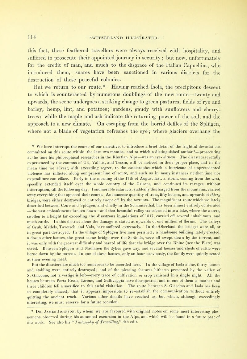 this fact, these feathered travellers were always received with hospitality, and suffered to prosecute their appointed journey in security ; but now, unfortunately for the credit of man, and much to the disgrace of the Italian Capuchins, who introduced them, snares have been sanctioned in various districts for the destruction of these peaceful colonies. But we return to our route.* Having reached Isola, the precipitous descent to which is counteracted by numerous doublings of the new route—twenty and upwards, the scene undergoes a striking change to green pastures, fields of rye and barley, hemp, lint, and potatoes; gardens, gaudy with sunflowers and cherry- trees ; while the maple and ash indicate the returning power of the soil, and the approach to a new climate. On escaping from the horrid defiles of the Spliigen, where not a blade of vegetation refreshes the eye; where glaciers overhang the * We here interrupt the course of our narrative, to introduce a brief detail of the frightful devastations committed on this route within the last two months, and to which a distinguished author*—prosecuting at the time his philosophical researches in the Rhaetian Alps—was an eye-witness. The disasters severally experienced by the cantons of Uri, Vallais, and Tessin, will be noticed in their proper place, and in the mean time we advert, with exceeding regret, to the catastrophes which a hurricane of unprecedented violence has inflicted along our present line of route, and such as in many instances neither time nor expenditure can efface. Early in the morning of the 17th of August last, a storm, coming from the west, speedily extended itself over the whole country of the Grisons, and continued its ravages, without interruption, till the following day. Innumerable cataracts, suddenly discharged from the mountains, carried away everything that opposed their course. An immense quantity of trees, fifty houses, and upwards of thirty bridges, were either destroyed or entirely swept off by the torrents. The magnificent route which we lately described between Coire and Spliigen, and chiefly in the Schamserthal, has been almost entirely obliterated —the vast embankments broken down—and that beautiful valley transformed into a lake, where the waters, swollen to a height far exceeding the disastrous inundations of 1817, carried off several inhabitants, and much cattle. In this district alone the damage is stated at upwards of one million of florins. The valleys of Grub, Medels, Tavetsch, and Vais, have suffered extremely. In the Oberland the bridges were all, or in great part destroyed. In the village of Spliigen five men perished ; a handsome building, lately erected, a dozen other houses, the great stone bridge over the Seranda, were all swept down by the torrent, and it was only with the greatest difficulty and hazard of life that the bridge over the Rhine (see the Plate) was saved. Eetween Spliigen and Naufanen the dykes gave way, and several houses and sheds of cattle were borne down by the torrent. In one of these houses, only an hour previously, the family were quietly seated at their evening meal. But the disasters are much too numerous to be recorded here. In the village of Isola alone, thirty houses and stabling were entirely destroyed ; and of the pleasing features hitherto presented by the valley of S. Giacomo, not a vestige is left—every trace of cultivation or crop vanished in a single night. All the houses between Porta Rezia, Lirone, and Gallivaggia have disappeared, and in one of them a mother and three children fell a sacrifice to this awful visitation. The route between S. Giacomo and Isola has been so completely effaced, that it appears impossible to re-establish the communication without entirely quitting the ancient track. Various other details have reached us, but which, although exceedingly interesting, we must reserve for a future occasion. * Dr. James Johnson, by whom we are favoured with original notes on some most interesting phe- nomena observed during his autumnal excursion in the Alps, and which will be found in a future part of this work. See also his “ Jhilosophy of Travelling, 4th edit.