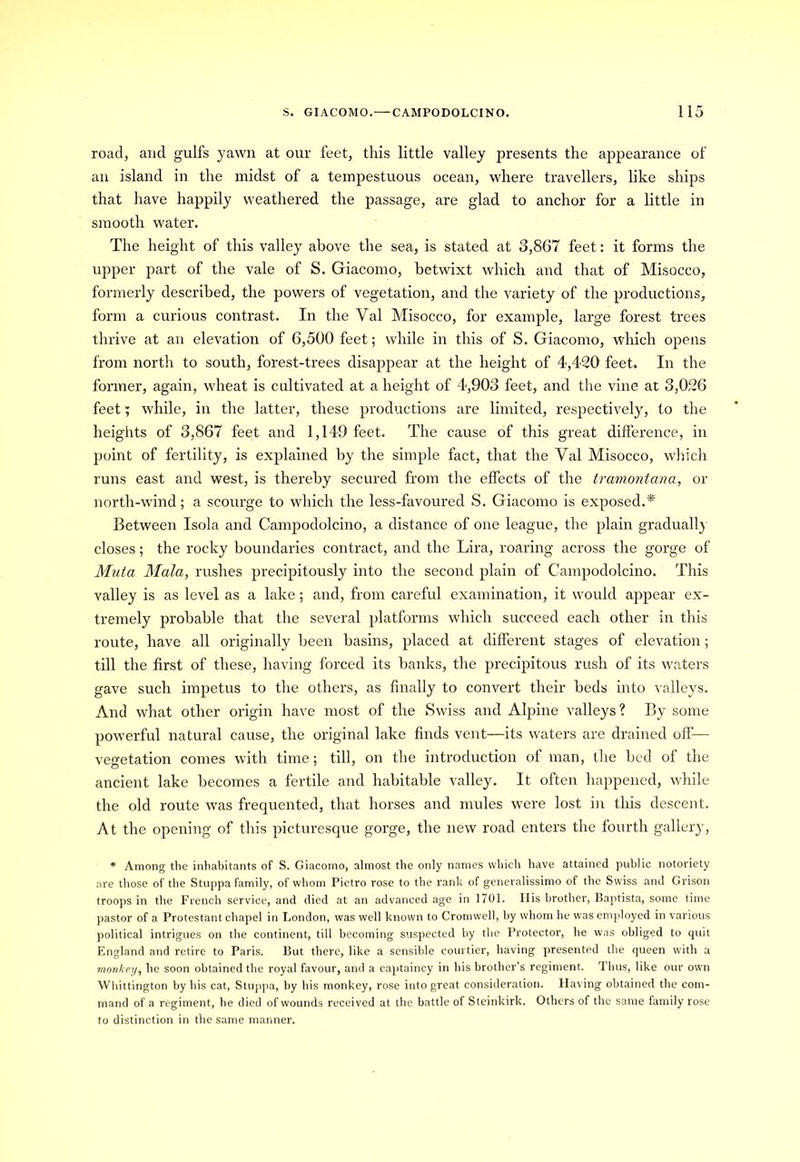 road, and gulfs yawn at our feet, this little valley presents the appearance of an island in the midst of a tempestuous ocean, where travellers, like ships that have happily weathered the passage, are glad to anchor for a little in smooth water. The height of this valley above the sea, is stated at 3,867 feet: it forms the upper part of the vale of S. Giacomo, betwixt which and that of Misocco, formerly described, the powers of vegetation, and the variety of the productions, form a curious contrast. In the Val Misocco, for example, large forest trees thrive at an elevation of 6,500 feet; while in this of S. Giacomo, which opens from north to south, forest-trees disappear at the height of 4,420 feet. In the former, again, wheat is cultivated at a height of 4,903 feet, and the vine at 3,026 feet; while, in the latter, these productions are limited, respectively, to the heights of 3,867 feet and 1,149 feet. The cause of this great difference, in point of fertility, is explained by the simple fact, that the Val Misocco, which runs east and west, is thereby secured from the effects of the tramontana, or north-wind; a scourge to which the less-favoured S. Giacomo is exposed.* Between Isola and Campodolcino, a distance of one league, the plain gradually closes; the rocky boundaries contract, and the Lira, roaring across the gorge of Muta Mala, rushes precipitously into the second plain of Campodolcino. This valley is as level as a lake; and, from careful examination, it would appear ex- tremely probable that the several platforms which succeed each other in this route, have all originally been basins, placed at different stages of elevation; till the first of these, having forced its banks, the precipitous rush of its waters gave such impetus to the others, as finally to convert their beds into valleys. And what other origin have most of the Swiss and Alpine valleys? By some powerful natural cause, the original lake finds vent—its waters are drained off’— vegetation comes with time; till, on the introduction of man, the bed of the ancient lake becomes a fertile and habitable valley. It often happened, while the old route was frequented, that horses and mules were lost in this descent. At the opening of this picturesque gorge, the new road enters the fourth gallery, * Among the inhabitants of S. Giacomo, almost the only names which have attained public notoriety are those of the Stuppa family, of whom Pietro rose to the rank of generalissimo of the Swiss and Grison troops in the French service, and died at an advanced age in 1701. His brother, Baptista, some time pastor of a Protestant chapel in London, was well known to Cromwell, by whom he was employed in various political intrigues on the continent, till becoming suspected by the Protector, he was obliged to quit England and retire to Paris. But there, like a sensible courtier, having presented the queen with a monkey, he soon obtained the royal favour, and a captaincy in his brother’s regiment. Thus, like our own Whittington by his cat, Stuppa, by his monkey, rose into great consideration. Having obtained the com- mand of a regiment, he died of wounds received at the battle of Steinkirk, Others of the same family rose to distinction in the same manner.