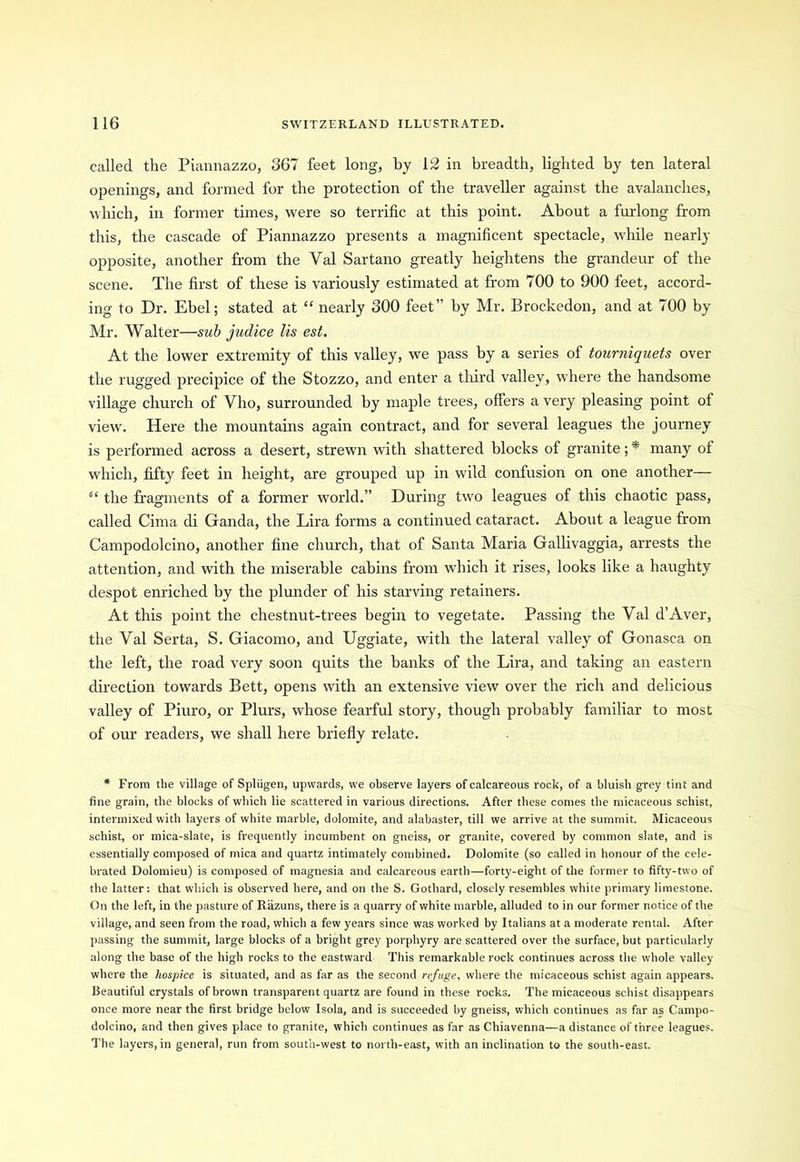 called the Piannazzo, 367 feet long, by 12 in breadth, lighted by ten lateral openings, and formed for the protection of the traveller against the avalanches, which, in former times, were so terrific at this point. About a furlong from this, the cascade of Piannazzo presents a magnificent spectacle, while nearly opposite, another from the Yal Sartano greatly heightens the grandeur of the scene. The first of these is variously estimated at from 700 to 900 feet, accord- ing to Dr. Ebel; stated at “ nearly 300 feet” by Mr. Brockedon, and at 700 by Mr. Walter—sub judice Its est. At the lower extremity of this valley, we pass by a series of tourniquets over the rugged precipice of the Stozzo, and enter a third valley, where the handsome village church of Vho, surrounded by maple trees, offers a very pleasing point of view. Here the mountains again contract, and for several leagues the journey is performed across a desert, strewn with shattered blocks of granite; * many of which, fifty feet in height, are grouped up in wild confusion on one another— “ the fragments of a former world.” During two leagues of this chaotic pass, called Cima di Ganda, the Lira forms a continued cataract. About a league from Campodolcino, another fine church, that of Santa Maria Gallivaggia, arrests the attention, and with the miserable cabins from which it rises, looks like a haughty despot enriched by the plunder of his starving retainers. At this point the chestnut-trees begin to vegetate. Passing the Yal d’Aver, the Val Serta, S. Giacomo, and Uggiate, with the lateral valley of Gonasca on the left, the road very soon quits the banks of the Lira, and taking an eastern direction towards Bett, opens with an extensive view over the rich and delicious valley of Piuro, or Plurs, whose fearful story, though probably familiar to most of our readers, we shall here briefly relate. * From the village of Spliigen, upwards, we observe layers of calcareous rock, of a bluish grey tint and fine grain, the blocks of which lie scattered in various directions. After these comes the micaceous schist, intermixed with layers of white marble, dolomite, and alabaster, till we arrive at the summit. Micaceous schist, or mica-slate, is frequently incumbent on gneiss, or granite, covered by common slate, and is essentially composed of mica and quartz intimately combined. Dolomite (so called in honour of the cele- brated Dolomieu) is composed of magnesia and calcareous earth—forty-eight of the former to fifty-two of the latter: that which is observed here, and on the S. Gothard, closely resembles white primary limestone. On the left, in the pasture of Razuns, there is a quarry of white marble, alluded to in our former notice of the village, and seen from the road, which a few years since was worked by Italians at a moderate rental. After passing the summit, large blocks of a bright grey porphyry are scattered over the surface, but particularly along the base of the high rocks to the eastward This remarkable rock continues across the whole valley where the hospice is situated, and as far as the second refuge, where the micaceous schist again appears. Beautiful crystals of brown transparent quartz are found in these rocks. The micaceous schist disappears once more near the first bridge below Isola, and is succeeded by gneiss, which continues as far as Campo- dolcino, and then gives place to granite, which continues as far as Chiavenna—a distance of three leagues. The layers, in general, run from south-west to north-east, with an inclination to the south-east.