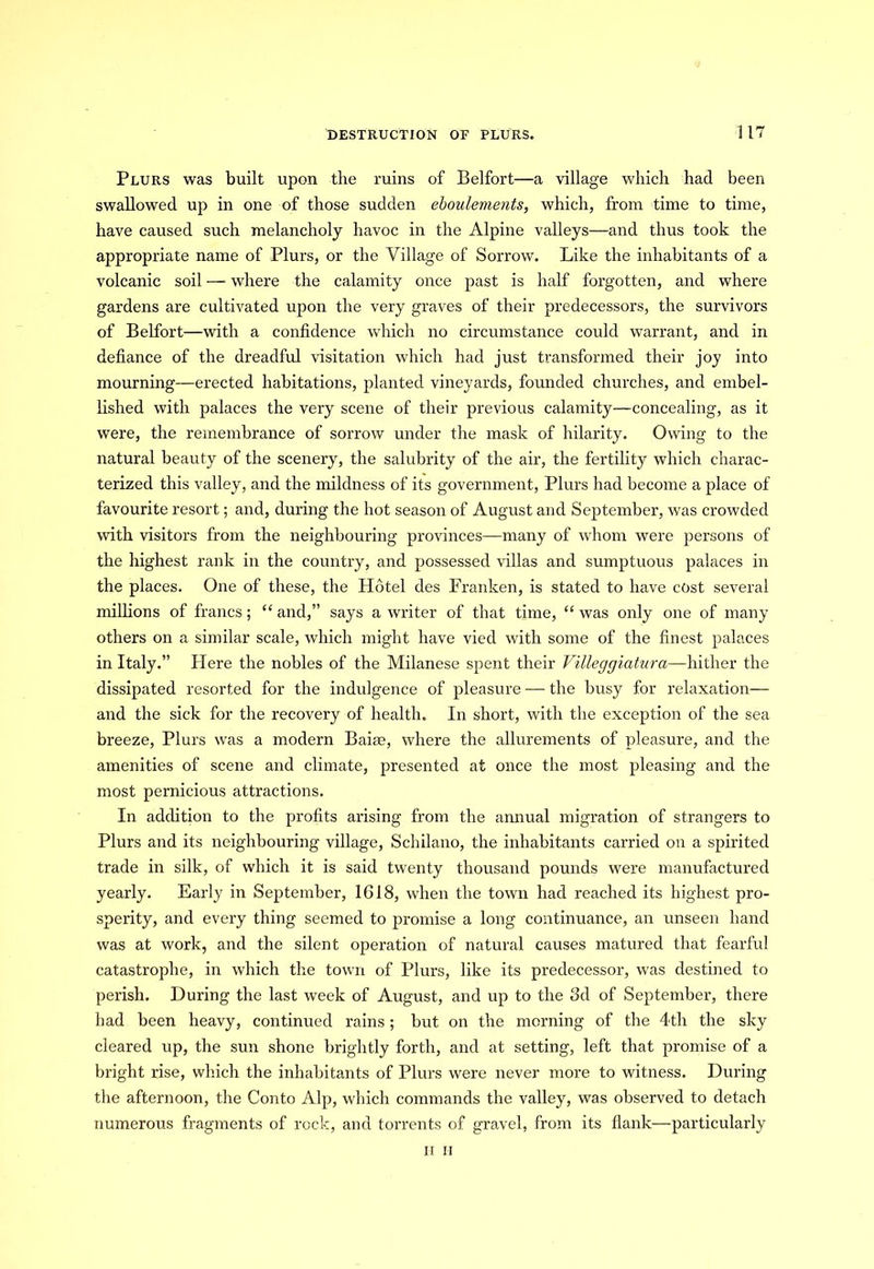 Plurs was built upon the ruins of Belfort—a village which had been swallowed up in one of those sudden eboulements, which, from time to time, have caused such melancholy havoc in the Alpine valleys—and thus took the appropriate name of Plurs, or the Village of Sorrow. Like the inhabitants of a volcanic soil — where the calamity once past is half forgotten, and where gardens are cultivated upon the very graves of their predecessors, the survivors of Belfort—with a confidence which no circumstance could warrant, and in defiance of the dreadful visitation which had just transformed their joy into mourning—erected habitations, planted vineyards, founded churches, and embel- lished with palaces the very scene of their previous calamity—concealing, as it were, the remembrance of sorrow under the mask of hilarity. Owing to the natural beauty of the scenery, the salubrity of the air, the fertility which charac- terized this valley, and the mildness of its government, Plurs had become a place of favourite resort; and, during the hot season of August and September, was crowded with visitors from the neighbouring provinces—many of whom were persons of the highest rank in the country, and possessed villas and sumptuous palaces in the places. One of these, the Hotel des Franken, is stated to have cost several millions of francs; “ and,” says a writer of that time, “ was only one of many others on a similar scale, which might have vied with some of the finest palaces in Italy.” Plere the nobles of the Milanese spent their Villeggiatura—hither the dissipated resorted for the indulgence of pleasure — the busy for relaxation— and the sick for the recovery of health. In short, with the exception of the sea breeze, Plurs was a modern Bairn, where the allurements of pleasure, and the amenities of scene and climate, presented at once the most pleasing and the most pernicious attractions. In addition to the profits arising from the annual migration of strangers to Plurs and its neighbouring village, Schilano, the inhabitants carried on a spirited trade in silk, of which it is said twenty thousand pounds were manufactured yearly. Early in September, 1618, when the town had reached its highest pro- sperity, and every thing seemed to promise a long continuance, an unseen hand was at work, and the silent operation of natural causes matured that fearful catastrophe, in which the town of Plurs, like its predecessor, was destined to perish. During the last week of August, and up to the 3d of September, there had been heavy, continued rains; but on the morning of the 4th the sky cleared up, the sun shone brightly forth, and at setting, left that promise of a bright rise, which the inhabitants of Plurs were never more to witness. During the afternoon, the Conto Alp, which commands the valley, was observed to detach numerous fragments of rock, and torrents of gravel, from its flank—particularly ii II