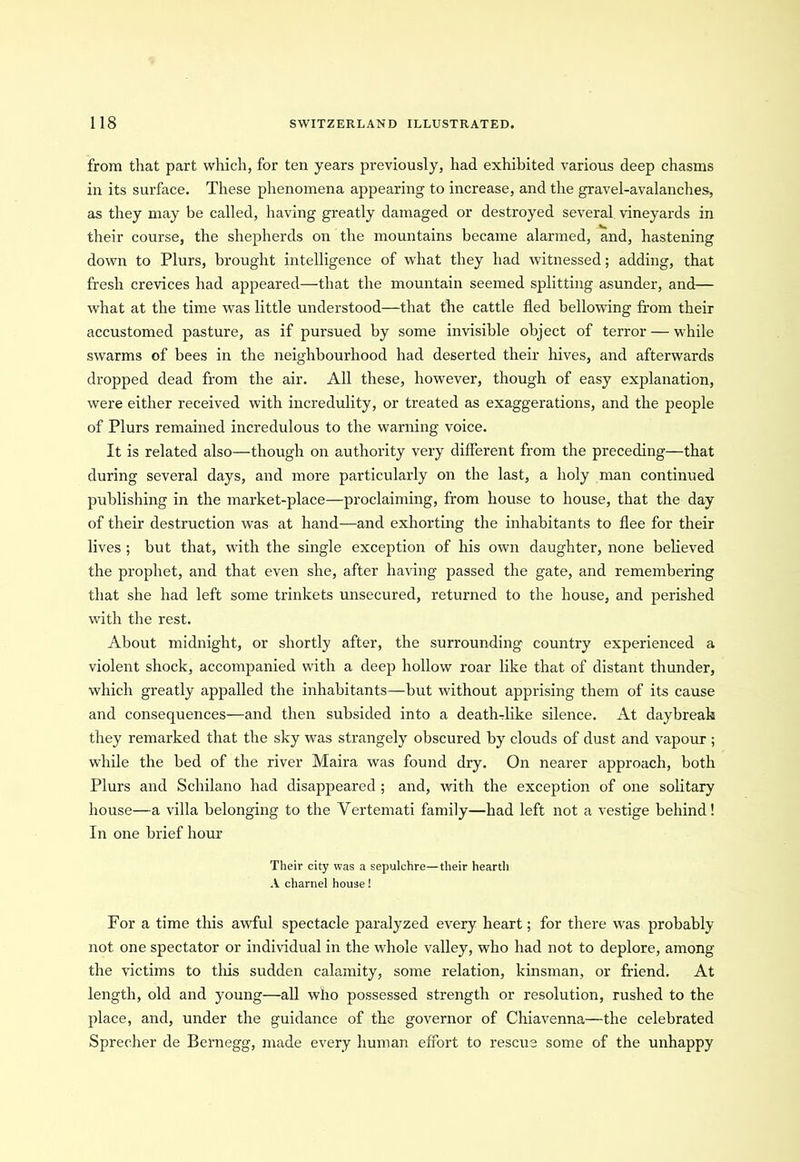 from that part which, for ten years previously, had exhibited various deep chasms in its surface. These phenomena appearing to increase, and the gravel-avalanches, as they may be called, having greatly damaged or destroyed several vineyards in their course, the shepherds on the mountains became alarmed, and, hastening down to Plurs, brought intelligence of what they had witnessed; adding, that fresh crevices had appeared—that the mountain seemed splitting asunder, and— what at the time was little understood—that the cattle fled bellowing from their accustomed pasture, as if pursued by some invisible object of terror — while swarms of bees in the neighbourhood had deserted their hives, and afterwards dropped dead from the air. All these, however, though of easy explanation, were either received with incredulity, or treated as exaggerations, and the people of Plurs remained incredulous to the warning voice. It is related also—though on authority very different from the preceding—that during several days, and more particularly on the last, a holy man continued publishing in the market-place—proclaiming, from house to house, that the day of their destruction was at hand—and exhorting the inhabitants to flee for their lives ; but that, with the single exception of his own daughter, none believed the prophet, and that even she, after having passed the gate, and remembering that she had left some trinkets unsecured, returned to the house, and perished with the rest. About midnight, or shortly after, the surrounding* country experienced a violent shock, accompanied with a deep hollow roar like that of distant thunder, which greatly appalled the inhabitants—but without apprising them of its cause and consequences—and then subsided into a death-like silence. At daybreak they remarked that the sky was strangely obscured by clouds of dust and vapour ; while the bed of the river Maira was found dry. On nearer approach, both Plurs and Schilano had disappeared ; and, with the exception of one solitary house—a villa belonging to the Vertemati family—had left not a vestige behind! In one brief hour Their city was a sepulchre—their hearth A charnel house! For a time this awful spectacle paralyzed every heart; for there was probably not one spectator or individual in the whole valley, who had not to deplore, among the victims to this sudden calamity, some relation, kinsman, or friend. At length, old and young—all who possessed strength or resolution, rushed to the place, and, under the guidance of the governor of Chiavenna—the celebrated Sprecher de Bernegg, made every human effort to rescue some of the unhappy