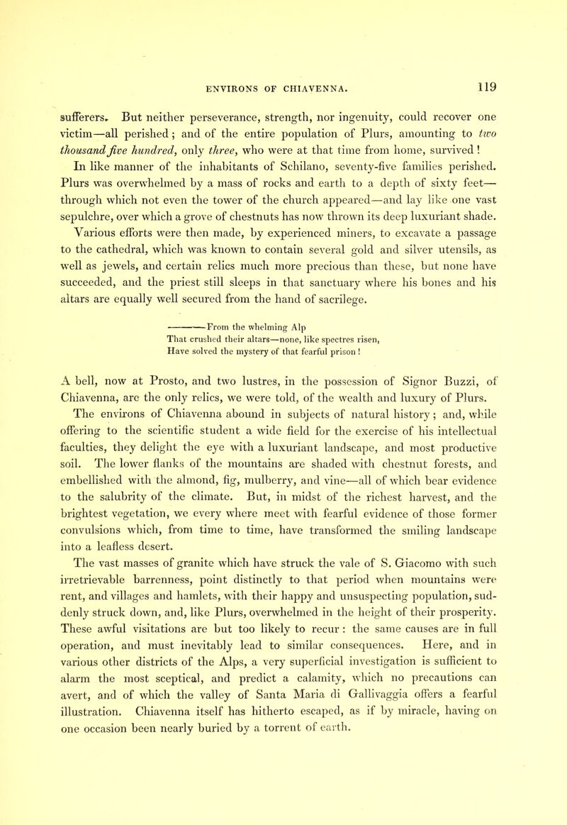 sufferers. But neither perseverance, strength, nor ingenuity, could recover one victim—all perished ; and of the entire population of Plurs, amounting to tivo thousand five hundred, only three, who were at that time from home, survived ! In like manner of the inhabitants of Schilano, seventy-five families perished. Plurs was overwhelmed by a mass of rocks and earth to a depth of sixty feet— through which not even the tower of the church appeared—and lay like one vast sepulchre, over which a grove of chestnuts has now thrown its deep luxuriant shade. Various efforts were then made, by experienced miners, to excavate a passage to the cathedral, which was known to contain several gold and silver utensils, as well as jewels, and certain relics much more precious than these, but none have succeeded, and the priest still sleeps in that sanctuary where his bones and his altars are equally well secured from the hand of sacrilege. From the whelming Alp That crushed their altars—none, like spectres risen, Have solved the mystery of that fearful prison ! A bell, now at Prosto, and two lustres, in the possession of Signor Buzzi, of Chiavenna, are the only relics, we were told, of the wealth and luxury of Plurs. The environs of Chiavenna abound in subjects of natural history; and, while offering to the scientific student a wide field for the exercise of his intellectual faculties, they delight the eye with a luxuriant landscape, and most productive soil. The lower flanks of the mountains are shaded with chestnut forests, and embellished with the almond, fig, mulberry, and vine—all of which bear evidence to the salubrity of the climate. But, in midst of the richest harvest, and the brightest vegetation, we every where meet with fearful evidence of those former convulsions which, from time to time, have transformed the smiling landscape into a leafless desert. The vast masses of granite which have struck the vale of S. Giacomo with such irretrievable barrenness, point distinctly to that period when mountains were rent, and villages and hamlets, with their happy and unsuspecting population, sud- denly struck down, and, like Plurs, overwhelmed in the height of their prosperity. These awful visitations are but too likely to recur : the same causes are in full operation, and must inevitably lead to similar consequences. Here, and in various other districts of the Alps, a very superficial investigation is sufficient to alarm the most sceptical, and predict a calamity, which no precautions can avert, and of which the valley of Santa Maria di Gallivaggia offers a fearful illustration. Chiavenna itself has hitherto escaped, as if by miracle, having on one occasion been nearly buried by a torrent of earth.
