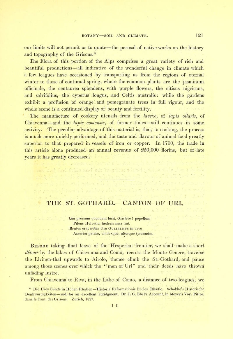 our limits will not permit us to quote—the perusal of native works on the history and topography of the Grisons.* The Flora of this portion of the Alps comprises a great variety of rich and beautiful productions—all indicative of the wonderful change in climate which a few leagues have occasioned by transporting us from the regions of eternal winter to those of continual spring, where the common plants are the jasminum officinale, the centaurea splendens, with purple flowers, the citisus nigricans, and salvifolius, the cyperus longus, and Celtis australis: while the gardens exhibit a profusion of orange and pomegranate trees in full vigour, and the whole scene is a continued display of beauty and fertility. The manufacture of cookery utensils from the laveze, of lapis ollaris, of Chiavenna—and the lapis comensis, of former times—still continues in some activity. The peculiar advantage of this material is, that, in cooking, the process is much more quickly performed, and the taste and flavour of animal food greatly superior to that prepared in vessels of iron or copper. In 1700, the trade in this article alone produced an annual revenue of 250,000 florins, but of late years it has greatly decreased. THE ST. GOTHARD. CANTON OF URI. Qui pressum quondam lusit, Grislere ! popellum Pileus Helvetici foederis ansa fuit. Brutus erat nobis Uro Gulielmus in arvo Assertor patriae, vindexque, ultorque tyrannOm. Before taking final leave of the Hesperian frontier, we shall make a short detour by the lakes of Chiavenna and Como, recross the Monte Cenere, traverse the Livinen-thal upwards to Airolo, thence climb the St. Gothard, and pause among those scenes over which the “menofUri” and their deeds have thrown unfading lustre. From Chiavenna to Riva, in the Lake of Como, a distance of two league's, we * Die Drey Biinde in Hohen Rhatien—Plistoria Reformation^ Eccles. Rhaetic. Scliokke’s Historische Denkwiirdigkeiten-—and, for an excellent abridgment. Dr. J. G. Ebel’s Account, in Meyer’s Voy. Pittor. dans le Cant des Grisons. Zurich, 1827.