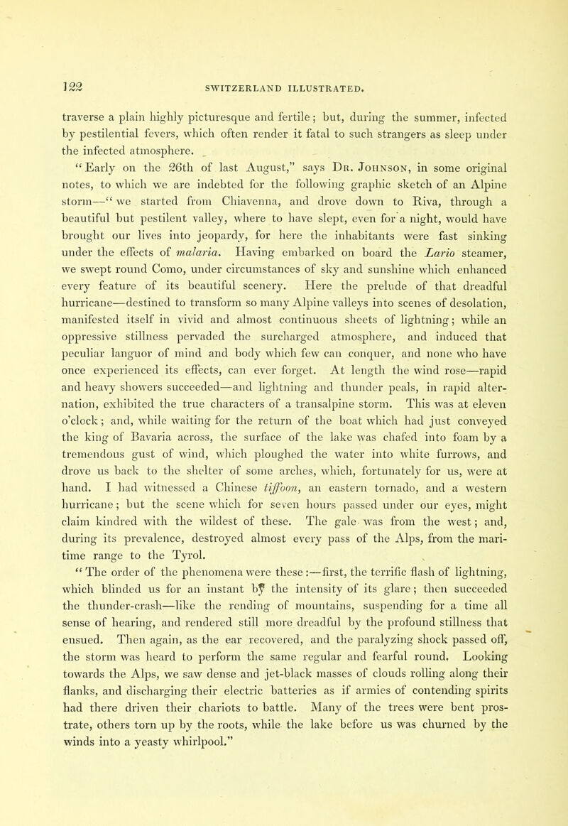 traverse a plain highly picturesque and fertile ; but, during the summer, infected by pestilential fevers, which often render it fatal to such strangers as sleep under the infected atmosphere. “Early on the 26th of last August,” says Dr. Johnson, in some original notes, to which we are indebted for the following graphic sketch of an Alpine storm—“ we started from Chiavenna, and drove down to Riva, through a beautiful but pestilent valley, where to have slept, even for a night, would have brought our lives into jeopardy, for here the inhabitants were fast sinking under the effects of malaria. Having embarked on board the Lario steamer, we swept round Como, under circumstances of sky and sunshine which enhanced every feature of its beautiful scenery. Here the prelude of that dreadful hurricane-—destined to transform so many Alpine valleys into scenes of desolation, manifested itself in vivid and almost continuous sheets of lightning; while an oppressive stillness pervaded the surcharged atmosphere, and induced that peculiar languor of mind and body which few can conquer, and none who have once experienced its effects, can ever forget. At length the wind rose—rapid and heavy showers succeeded—and lightning and thunder peals, in rapid alter- nation, exhibited the true characters of a transalpine storm. This was at eleven o’clock; and, while waiting for the return of the boat which had just conveyed the king of Bavaria across, the surface of the lake was chafed into foam by a tremendous gust of wind, which ploughed the water into white furrows, and drove us back to the shelter of some arches, which, fortunately for us, were at hand. I had witnessed a Chinese tiffoon, an eastern tornado, and a western hurricane; but the scene which for seven hours passed under our eyes, might claim kindred with the wildest of these. The gale- was from the west; and, during its prevalence, destroyed almost every pass of the Alps, from the mari- time range to the Tyrol. “ The order of the phenomena were these :—first, the terrific flash of lightning, which blinded us for an instant bf the intensity of its glare ; then succeeded the thunder-crash—like the rending of mountains, suspending for a time all sense of hearing, and rendered still more dreadful by the profound stillness that ensued. Then again, as the ear recovered, and the paralyzing shock passed off, the storm was heard to perform the same regular and fearful round. Looking towards the Alps, we saw dense and jet-black masses of clouds rolling along their flanks, and discharging their electric batteries as if armies of contending spirits had there driven their chariots to battle. Many of the trees were bent pros- trate, others torn up by the roots, while the lake before us was churned by the winds into a yeasty whirlpool.”