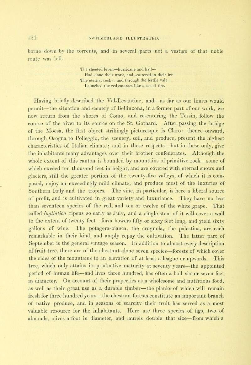 borne down by the torrents, and in several parts not a vestige of that noble route was left. The sheeted leven—hurricane and hail— Had done their work, and scattered in their ire The eternal rocks; and through the fertile vale Launched the red cataract like a sea of fire. Having briefly described the Val-Levantine, and—as far as our limits would permit—the situation and scenery of Bellinzona, in a former part of our work, we now return from the shores of Como, and re-entering the Tessin, follow the course of the river to its source on the St. Gothard. After passing the bridge of the Moesa, the first object strikingly picturesque is Claro : thence onward, through Osogna to Polleggio, the scenery, soil, and produce, present the highest characteristics of Italian climate; and in these respects—but in these only, give the inhabitants many advantages over their brother confederates. Although the whole extent of this canton is bounded by mountains of primitive rock—some of which exceed ten thousand feet in height, and are covered with eternal snows and glaciers, still the greater portion of the twenty-five valleys, of which it is com- posed, enjoy an exceedingly mild climate, and produce most of the luxuries of Southern Italy and the tropics. The vine, in particular, is here a liberal source of profit, and is cultivated in great variety and luxuriance. They have no less than seventeen species of the red, and ten or twelve of the white grape. That called lugliatica ripens so early as July, and a single stem of it will cover a wall to the extent of twenty feet—form bowers fifty or sixty feet long, and yield sixty gallons of wine. The potagera-bianca, the crugnola, the palestina, are each remarkable in their kind, and amply repay the cultivation. The latter part of September is the general vintage season. In addition to almost every description of fruit tree, there are of the chestnut alone seven species—forests of which cover the sides of the mountains to an elevation of at least a league or upwards. This tree, which only attains its productive maturity at seventy years—the appointed period of human life—and lives three hundred, has often a boll six or seven feet in diameter. On account of their properties as a wholesome and nutritious food, as well as their great use as a durable timber—the planks of which will remain fresh for three hundred years—the chestnut forests constitute an important branch of native produce, and in seasons of scarcity their fruit has served as a most valuable resource for the inhabitants. Here are three species of figs, two of almonds, olives a foot in diameter, and laurels double that size—from which a