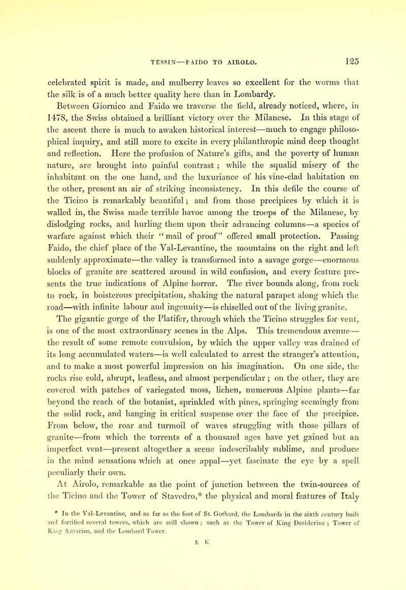 celebrated spirit is made, and mulberry leaves so excellent for the worms that the silk is of a much better quality here than in Lombardy. Between Giornico and Faido we traverse the field, already noticed, where, in 1478, the Swiss obtained a brilliant victory over the Milanese. In this stage of the ascent there is much to awaken historical interest—much to engage philoso- phical inquiry, and still more to excite in every philanthropic mind deep thought and reflection. Here the profusion of Nature’s gifts, and the poverty of human nature, are brought into painful contrast ; while the squalid misery of the inhabitant on the one hand, and the luxuriance of his vine-clad habitation on the other, present an air of striking inconsistency. In this defile the course of the Ticino is remarkably beautiful; and from those precipices by which it is walled in, the Swiss made terrible havoc among the troops of the Milanese, by dislodging rocks, and hurling them upon their advancing columns—a species of warfare against which their “mail of proof” offered small protection. Passing Faido, the chief place of the Val-Levantine, the mountains on the right and left suddenly approximate—the valley is transformed into a savage gorge—enormous blocks of granite are scattered around in wild confusion, and every feature pre- sents the true indications of Alpine horror. The river bounds along, from rock to rock, in boisterous precipitation, shaking the natural parapet along which the road—with infinite labour and ingenuity—is chiselled out of the living granite. The gigantic gorge of the Platifer, through which the Ticino struggles for vent, is one of the most extraordinary scenes in the Alps. This tremendous avenue— the result of some remote convulsion, by which the upper valley was drained of its long accumidated waters—is well calculated to arrest the stranger’s attention, and to make a most powerful impression on his imagination. On one side, the rocks rise cold, abrupt, leafless, and almost perpendicular; on the other, they are covered with patches of variegated moss, lichen, numerous Alpine plants—far beyond the reach of the botanist, sprinkled with pines, springing seemingly from the solid rock, and hanging in critical suspense over the face of the precipice. From below, the roar and turmoil of waves struggling with those pillars of granite—from which the torrents of a thousand ages have yet gained but an imperfect vent—present altogether a scene indescribably sublime, and produce in the mind sensations which at once appal—yet fascinate the eye by a spell peculiarly their own. At Airolo, remarkable as the point of junction between the twin-sources of the Ticino and the Tower of Stavedro,* the physical and moral features of Italy * In the Val-Levantine, and as far as the foot of St. Gothard, the Lombards in the sixth century built and fortified several towers, which are still shown ; such as the Tower of King Desiderius ; Tower of King Antarius, and the Lombard Tower. K K