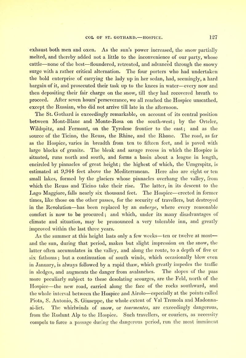 exhaust both men and oxen. As the sun’s power increased, the snow partially melted, and thereby added not a little to the inconvenience of our party, whose cattle—none of the best—floundered, retreated, and advanced through the snowy surge with a rather critical alternation. The four porters who had undertaken the bold enterprise of carrying the lady up in her sedan, had, seemingly, a hard bargain of it, and prosecuted their task up to the knees in water—every now and then depositing their fair charge on the snow, till they had recovered breath to proceed. After seven horn’s’ perseverance, we all reached the Hospice unscathed, except the Russian, who did not arrive till late in the afternoon. The St. Gothard is exceedingly remarkable, on account of its central position between Mont-Blanc and Monte-Rosa on the south-west; by the Orteler, Wildspitz, and Fermont, on the Tyrolese frontier to the east; and as the source of the Ticino, the Reuss, the Rhine, and the Rhone. The road, as far as the Hospice, varies in breadth from ten to fifteen feet, and is paved with large blocks of granite. The bleak and savage recess in which the Hospice is situated, runs north and south, and forms a basin about a league in length, encircled by pinnacles of great height; the highest of which, the Urngrspitz, is estimated at 9,944 feet above the Mediterranean. Here also are eight or ten small lakes, formed by the glaciers whose pinnacles overhang the valley, from which the Reuss and Ticino take their rise. The latter, in its descent to the Lago Maggiore, falls nearly six thousand feet. The Hospice—erected in former times, like those on the other passes, for the security of travellers, but destroyed in the Revolution—has been replaced by an auberge, where every reasonable comfort is now to be procured; and which, under its many disadvantages of climate and situation, may be pronounced a very tolerable inn, and greatly improved within the last three years. As the summer at this height lasts only a few weeks—ten or twelve at most— and the sun, during that period, makes but slight impression on the snow, the latter often accumulates in the valley, and along the route, to a depth of five or six fathoms ; but a continuation of south winds, which occasionally blow even in January, is always followed by a rapid thaw, which greatly impedes the traffic in sledges, and augments the danger from avalanches. The slopes of the pass more peculiarly subject to these desolating scourges, are the Feld, north of the Hospice—the new road, carried along the face of the rocks southward, and the whole interval between the Hospice and Airolo—especially at the points called Piota, S. Antonio, S. Giuseppe, the whole extent of Val Tremola and Madonna- ai-lict. The whirlwinds of snow, or tourmentes, are exceedingly dangerous, from the Rudunt Alp to the Hospice. Such travellers, or couriers, as necessity compels to force a passage during the dangerous period, run the most imminent