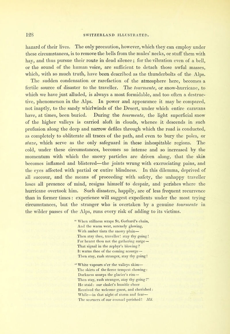 hazard of their lives. The only precaution, however, which they can employ under these circumstances, is to remove the bells from the mules’ necks, or stuff them with hay, and thus pursue their route in dead silence; for the vibration even of a bell, or the sound of the human voice, are sufficient to detach those awful masses, which, with so much truth, have been described as the thunderbolts of the Alps. The sudden condensation or rarefaction of the atmosphere here, becomes a fertile source of disaster to the traveller. The tourmente, or snow-hurricane, to which we have just alluded, is always a most formidable, and too often a destruc- tive, phenomenon in the Alps. In power and appearance it may be compared, not inaptly, to the sandy whirlwinds of the Desert, under which entire caravans have, at times, been buried. During the tourmente, the light superficial snow of the higher valleys is carried aloft in clouds, whence it descends in such profusion along the deep and narrow defiles through which the road is conducted, as completely to obliterate all traces of the path, and even to bury the poles, or staze, which serve as the only safeguard in these inhospitable regions. The cold, under these circumstances, becomes so intense and so increased by the momentum with which the snowy particles are driven along, that the skin becomes inflamed and blistered—the joints wrung with excruciating pains, and the eyes affected with partial or entire blindness. In this dilemma, deprived of all succour, and the means of proceeding with safety, the unhappy traveller loses all presence of mind, resigns himself to despair, and perishes where the hurricane overtook him. Such disasters, happily, are of less frequent recurrence than in former times : experience will suggest expedients under the most trying circumstances, but the stranger who is overtaken by a genuine tourmente in the wilder passes of the Alps, runs every risk of adding to its victims. “ When stillness wraps St. Gothard’s chain, And the warm west, serenely glowing, With amber tints the snowy plain— Then stay thee, traveller! stay thy going! For hearst thou not the gathering surge — That signal in the zephyr’s blowing? It warns thee of the coming scourge— Then stay, rash stranger, stay thy going! “ White vapours o’er the valleys skim— The skirts of the fierce tempest showing: Darkness usurps the glacier’s rim— Then stay, rash stranger, stay thy going!” He staid: our chalet’s humble cheer Received the welcome guest, and cherished : While—in that night of storm and fear— The scorners of our counsel perished! MS.