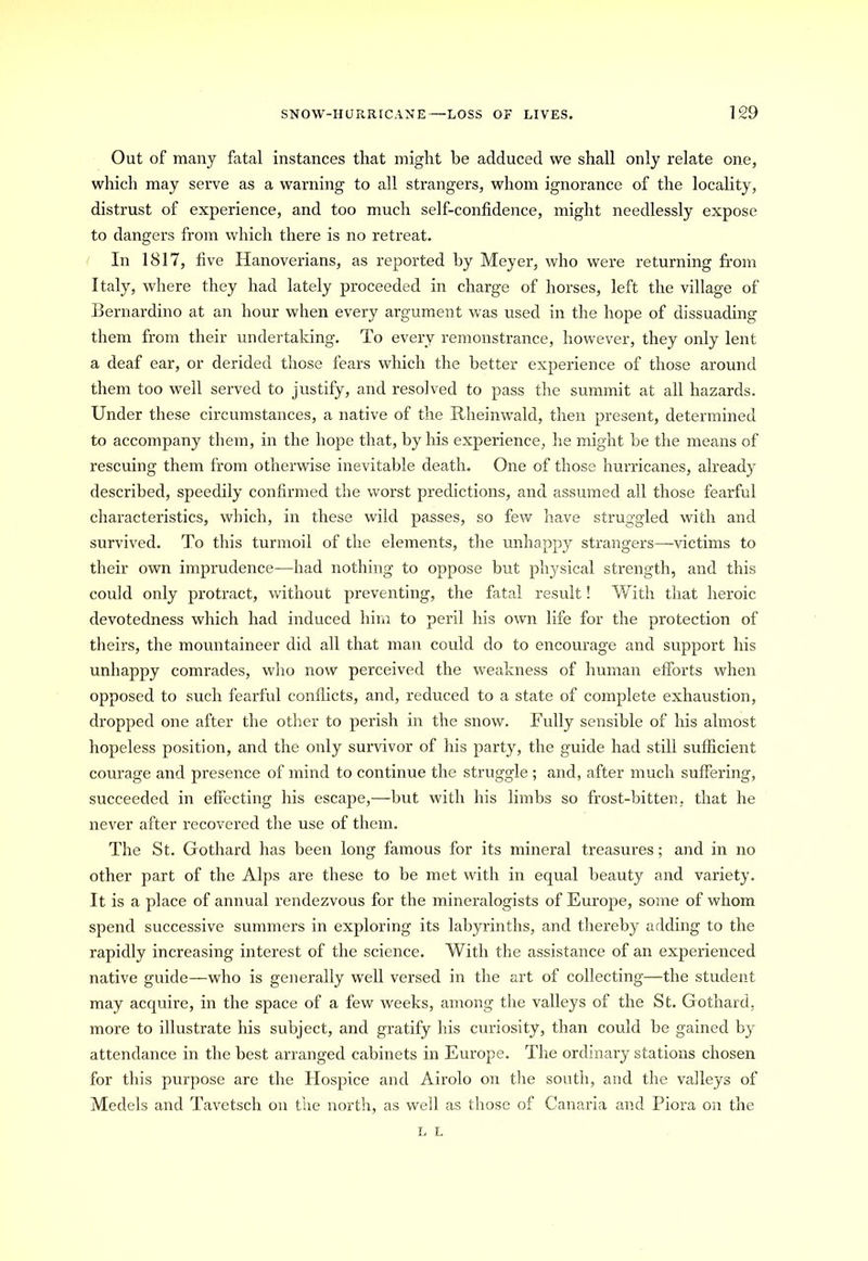 Out of many fatal instances that might be adduced we shall only relate one, which may serve as a warning to all strangers, whom ignorance of the locality, distrust of experience, and too much self-confidence, might needlessly expose to dangers from which there is no retreat. In 1817, five Hanoverians, as reported by Meyer, who were returning from Italy, where they had lately proceeded in charge of horses, left the village of Bernardino at an hour when every argument was used in the hope of dissuading them from their undertaking. To every remonstrance, however, they only lent a deaf ear, or derided those fears which the better experience of those around them too well served to justify, and resolved to pass the summit at all hazards. Under these circumstances, a native of the Rheinwald, then present, determined to accompany them, in the hope that, by his experience, he might be the means of rescuing them from otherwise inevitable death. One of those hurricanes, already described, speedily confirmed the worst predictions, and assumed all those fearful characteristics, which, in these wild passes, so few have struggled with and survived. To this turmoil of the elements, the unhappy strangers—victims to their own imprudence—had nothing to oppose but physical strength, and this could only protract, without preventing, the fatal result! With that heroic devotedness which had induced him to peril his own life for the protection of theirs, the mountaineer did all that man could do to encourage and support his unhappy comrades, who now perceived the weakness of human efforts when opposed to such fearful conflicts, and, reduced to a state of complete exhaustion, dropped one after the other to perish in the snow. Fully sensible of his almost hopeless position, and the only survivor of his party, the guide had still sufficient courage and presence of mind to continue the struggle ; and, after much suffering, succeeded in effecting his escape,—but with his limbs so frost-bitten, that he never after recovered the use of them. The St. Gothard has been long famous for its mineral treasures; and in no other part of the Alps are these to be met with in equal beauty and variety. It is a place of annual rendezvous for the mineralogists of Europe, some of whom spend successive summers in exploring its labyrinths, and thereby adding to the rapidly increasing interest of the science. With the assistance of an experienced native guide—who is generally well versed in the art of collecting—the student may acquire, in the space of a few weeks, among the valleys of the St. Gothard, more to illustrate his subject, and gratify his curiosity, than could be gained by attendance in the best arranged cabinets in Europe. The ordinary stations chosen for this purpose are the Hospice and Airolo on the south, and the valleys of Medels and Tavetsch on the north, as well as those of Canaria and Piora on the L L