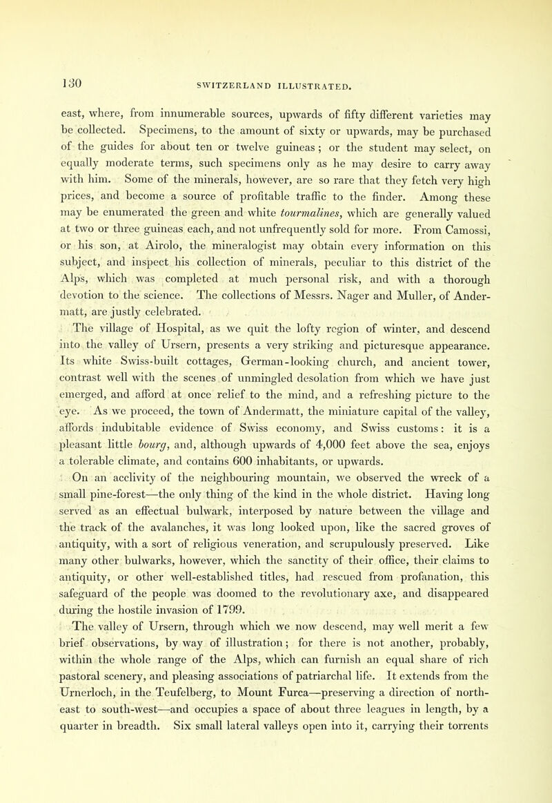 180 east, where, from innumerable sources, upwards of fifty different varieties may be collected. Specimens, to the amount of sixty or upwards, may be purchased of the guides for about ten or twelve guineas ; or the student may select, on equally moderate terms, such specimens only as he may desire to carry away with him. Some of the minerals, however, are so rare that they fetch very high prices, and become a source of profitable traffic to the finder. Among these may be enumerated the green and white tourmalines, which are generally valued at two or three guineas each, and not unfrequently sold for more. From Camossi, or his son, at Airolo, the mineralogist may obtain every information on this subject, and inspect his collection of minerals, peculiar to this district of the Alps, which was completed at much personal risk, and with a thorough devotion to the science. The collections of Messrs. Nager and Muller, of Ander- matt, are justly celebrated. The village of Hospital, as we quit the lofty region of winter, and descend into the valley of Ursern, presents a very striking and picturesque appearance. Its white Swiss-built cottages, German-looking church, and ancient tower, contrast well with the scenes of unmingled desolation from which we have just emerged, and afford at once relief to the mind, and a refreshing picture to the eye. As we proceed, the town of Andennatt, the miniature capital of the valley, affords indubitable evidence of Swiss economy, and Swiss customs: it is a pleasant little bourg, and, although upwards of 4,000 feet above the sea, enjoys a tolerable climate, and contains 600 inhabitants, or upwards. On an acclivity of the neighbouring mountain, we observed the wreck of a small pine-forest—the only thing of the kind in the whole district. Having long served as an effectual bulwark, interposed by nature between the village and the track of the avalanches, it was long looked upon, like the sacred groves of antiquity, with a sort of religious veneration, and scrupulously preserved. Like many other bulwarks, however, which the sanctity of their office, their claims to antiquity, or other well-established titles, had rescued from profanation, this safeguard of the people was doomed to the revolutionary axe, and disappeared during the hostile invasion of 1799. The valley of Ursern, through which we now descend, may well merit a few brief observations, by way of illustration; for there is not another, probably, within the whole range of the Alps, which can furnish an equal share of rich pastoral scenery, and pleasing associations of patriarchal life. It extends from the Urnerloch, in the Teufelberg, to Mount Furca—preserving a direction of north- east to south-west—and occupies a space of about three leagues in length, by a quarter in breadth. Six small lateral valleys open into it, carrying their torrents