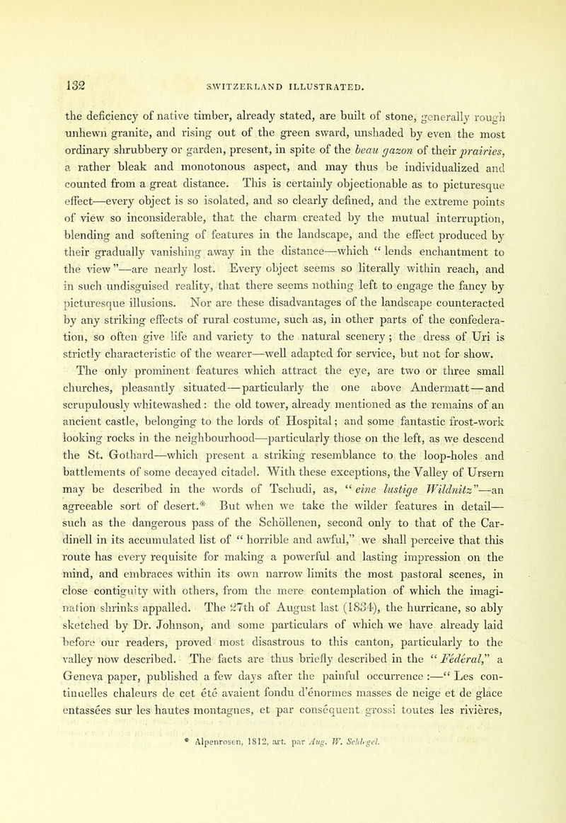 the deficiency of native timber, already stated, are built of stone, generally rough unhewn granite, and rising out of the green sward, unshaded by even the most ordinary shrubbery or garden, present, in spite of the beau gazon of their jjrairies, a rather bleak and monotonous aspect, and may thus be individualized and counted from a great distance. This is certainly objectionable as to picturesque effect—every object is so isolated, and so clearly defined, and the extreme points of view so inconsiderable, that the charm created by the mutual interruption, blending and softening of features in the landscape, and the effect produced by their gradually vanishing away in the distance—which “ lends enchantment to the dew ”—are nearly lost. Every object seems so literally within reach, and in such undisguised reality, that there seems nothing left to engage the fancy by picturesque illusions. Nor are these disadvantages of the landscape counteracted by any striking effects of rural costume, such as, in other parts of the confedera- tion, so often give life and variety to the natural scenery ; the dress of Uri is strictly characteristic of the wearer—well adapted for service, but not for show. The only prominent features which attract the eye, are two or three small churches, pleasantly situated—particularly the one above Andermatt—and scrupulously whitewashed: the old tower, already mentioned as the remains of an ancient castle, belonging to the lords of Hospital; and some fantastic frost-work looking rocks in the neighbourhood—particularly those on the left, as we descend the St. Gothard—which present a striking resemblance to the loop-holes and battlements of some decayed citadel. With these exceptions, the Valley of Ursern may be described in the words of Tschudi, as, “ eine lustige Wildnitz ”—an agreeable sort of desert.* But when we take the wilder features in detail— such as the dangerous pass of the Schollenen, second only to that of the Car- dinell in its accumulated list of “ horrible and awful,” we shall perceive that this route has every requisite for making a powerful and lasting impression on the mind, and embraces within its own narrow limits the most pastoral scenes, in close contiguity with others, from the mere contemplation of which the imagi- nation shrinks appalled. The 37 th of August last (1834), the hurricane, so ably sketched by Dr. Johnson, and some particulars of which we have already laid before our readers, proved most disastrous to this canton, particularly to the valley now described. The facts are thus briefly described in the “ Federal, a Geneva paper, published a few days after the painful occurrence :—“ Les con- tin uelles chaleurs de cet ete avaient fondu d’enormes masses de neige et de glace entassees sur les hautes montagnes, et par consequent grossi toutes les rivieres, Alpenrosen, 1S12, art. par Aug. W. Schhgel.