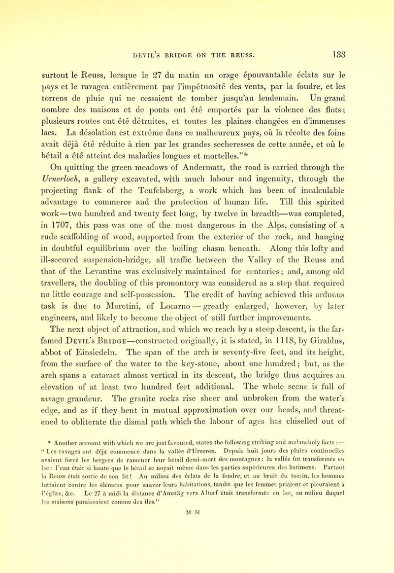 surtout le Reuss, lorsque le 27 du matin un orage epouvantable eclata sur le pays et le ravagea entierement par l’impetuosite des vents, par la foudre, et les torrens de pluie qui ne cessaient de tomber jusqu’au lendemain. Un grand nombre des maisons et de ponts ont ete emportes par la violence des flots; plusieurs routes ont ete detruites, et toutes les plaines changees en d’immenses lacs. La desolation est extreme dans ce malheureux pays, ou la recolte des foins avait deja ete reduite a rien par les grandes secheresses de cette annee, et ou le betail a ete atteint des malacbes longues et mortelles.”* On quitting the green meadows of Andermatt, the road is carried through the Urnerloch, a gallery excavated, with much labour and ingenuity, through the projecting flank of the Teufelsberg, a work which has been of incalculable advantage to commerce and the protection of human life. Till this spirited work—two hundred and twenty feet long, by twelve in breadth—was completed, in 1707, this pass was one of the most dangerous in the Alps, consisting of a rude scaffolding of wood, supported from the exterior of the rock, and hanging in doubtful equilibrium over the boiling chasm beneath. Along this lofty and ill-secured suspension-bridge, all traffic between the Valley of the Reuss and that of the Levantine was exclusively maintained for centuries; and, among old travellers, the doubling of this promontory was considered as a step that required no little courage and self-possession. The credit of having achieved this arduous task is due to Moretini, of Locarno — greatly enlarged, however, by later engineers, and likely to become the object of still further improvements. The next object of attraction, and which we reach by a steep descent, is the far- famed Devil’s Bridge—constructed originally, it is stated, in 1118, by Giraldus, abbot of Einsiedeln. The span of the arch is seventy-five feet, and its height, from the surface of the water to the key-stone, about one hundred; but, as the arch spans a cataract almost vertical in its descent, the bridge thus acquires an elevation of at least two hundred feet additional. The whole scene is full of savage grandeur. The granite rocks rise sheer and unbroken from the water’s edge, and as if they bent in mutual approximation over our heads, and threat- ened to obliterate the dismal path which the labour of ages has chiselled out of * Another account with which we are just favoured, states the following striking and melancholy facts :— “ Les ravages ont d£j& commence dans la vallee d’TJrseren. Depuis huit jours des pluies continuelles avaient force les bergers de ramener leur betail demi-mort des montagnes: la vallde fut transformee en lac: l’eau etait si haute que le betail se noyait raeme dans les parties superieures des batimens. Partout la Reuss etait sortie de son lit! Au milieu des Eclats de la foudre, et au bruit du tocsin, les homines luttaient contre les elemens pour sauver leurs habitations, tandis que les femmes priaient et pleuraient a 1’eglise, &c. Le 27 A midi la distance d’Amstag vers Altorf etait transformee en lac, au milieu duquel les maisons paraissaient comme des lies.” M M