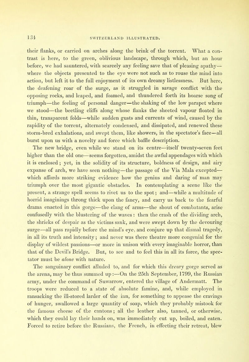their flanks, or carried on arches along the brink of the torrent. What a con- trast is here, to the green, oblivious landscape, through which, but an hour before, we had sauntered, with scarcely any feeling save that of pleasing apathy— where the objects presented to the eye were not such as to rouse the mind into action, but left it to the full enjoyment of its own dreamy listlessness. But here, the deafening roar of the surge, as it struggled in savage conflict with the opposing rocks, and leaped, and foamed, and thundered forth its hoarse song of triumph—the feeling of personal danger—the shaking of the low parapet where we stood—the beetling cliffs along whose flanks the sheeted vapour floated in thin, transparent folds—while sudden gusts and currents of wind, caused by the rapidity of the torrent, alternately condensed, and dissipated, and renewed these storm-bred exhalations, and swept them, like showers, in the spectator’s face—all burst upon us with a novelty and force which baffle description. The new bridge, even while we stand on its centre—itself twenty-seven feet higher than the old one—seems forgotten, amidst the awful appendages with which it is enclosed ; yet, in the solidity of its structure, boldness of design, and airy expanse of arch, we have seen nothing—the passage of the Via Mala excepted— which affords more striking evidence how the genius and daring of man may triumph over the most gigantic obstacles. In contemplating a scene like the present, a strange spell seems to rivet us to the spot; and—while a multitude of horrid imaginings throng thick upon the fancy, and carry us back to the fearful drama enacted in this gorge—the clang of arms—the shout of combatants, arise confusedly with the blustering of the waves : then the crash of the dividing arch, the shrieks of despair as the victims sank, and were swept down by the devouring surge—all pass rapidly before the mind’s eye, and conjure up that dismal tragedy, in all its truth and intensity; and never was there theatre more congenial for the display of wildest passions—or more in unison with every imaginable horror, than that of the Devil’s Bridge. But, to see and to feel this in all its force, the spec- tator must be alone with nature. The sanguinary conflict alluded to, and for which this dreary gorge served as the arena, may be thus summed up:—On the 25th September, 1799, the Russian army, under the command of Suwarrow, entered the village of Andermatt. The troops were reduced to a state of absolute famine, and, while employed in ransacking the ill-stored larder of the inn, for something to appease the cravings of hunger, swallowed a large quantity of soap, which they probably mistook for the famous cheese of the cantons; all the leather also, tanned, or otherwise, which they could lay their hands on, was immediately cut up, boiled, and eaten. Forced to retire before the Russians, the French, in effecting their retreat, blew