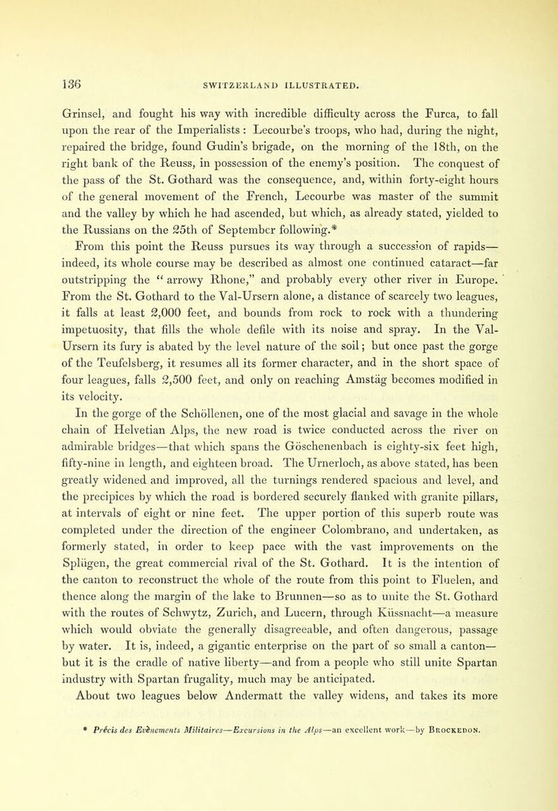 Grinsel, and fought his way with incredible difficulty across the Furca, to fall upon the rear of the Imperialists : Lecourbe’s troops, who had, during the night, repaired the bridge, found Gudin’s brigade, on the morning of the 18th, on the right bank of the Reuss, in possession of the enemy’s position. The conquest of the pass of the St. Gothard was the consequence, and, within forty-eight hours of the general movement of the French, Lecourbe was master of the summit and the valley by which he had ascended, but which, as already stated, yielded to the Russians on the 25th of September following.* From this point the Reuss pursues its way through a succession of rapids— indeed, its whole course may be described as almost one continued cataract—far outstripping the “ arrowy Rhone,” and probably every other river in Europe. From the St. Gothard to the Val-Ursern alone, a distance of scarcely two leagues, it falls at least 2,000 feet, and bounds from rock to rock with a thundering impetuosity, that fills the whole defile with its noise and spray. In the Val- Ursern its fury is abated by the level nature of the soil; but once past the gorge of the Teufelsberg, it resumes all its former character, and in the short space of four leagues, falls 2,500 feet, and only on reaching Amstiig becomes modified in its velocity. In the gorge of the Schollenen, one of the most glacial and savage in the whole chain of Helvetian Alps, the new road is twice conducted across the river on admirable bridges—that which spans the Goschenenbach is eighty-six feet high, fifty-nine in length, and eighteen broad. The Urnerloch, as above stated, has been greatly widened and improved, all the turnings rendered spacious and level, and the precipices by which the road is bordered securely flanked with granite pillars, at intervals of eight or nine feet. The upper portion of this superb route was completed under the direction of the engineer Colombrano, and undertaken, as formerly stated, in order to keep pace with the vast improvements on the Splugen, the great commercial rival of the St. Gothard. It is the intention of the canton to reconstruct the whole of the route from this point to Fluelen, and thence along the margin of the lake to Brunnen—so as to unite the St. Gothard with the routes of Schwytz, Zurich, and Lucern, through Kiissnacht—a measure which would obviate the generally disagreeable, and often dangerous, passage by water. It is, indeed, a gigantic enterprise on the part of so small a canton— but it is the cradle of native liberty—and from a people who still unite Spartan industry with Spartan frugality, much may be anticipated. About two leagues below Andermatt the valley widens, and takes its more * Precis des Evlnements Militaires—Excursions in the Alps—an excellent work—by Brockedon.