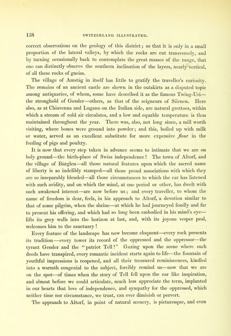 correct observations on the geology of this district; so that it is only in a small proportion of the lateral valleys, by which the rocks are cut transversely, and by turning occasionally back to contemplate the great masses of the range, that one can distinctly observe the southern inclination of the layers, nearly vertical, of all these rocks of gneiss. The village of Amstag in itself has little to gratify the traveller’s curiosity. The remains of an ancient castle are shewn in the outskirts as a disputed topic among antiquaries, of whom, some have described it as the famous Twing-Uri— the stronghold of Gessler—others, as that of the seigneurs of Silenen. Here also, as at Chiavenna and Lugano on the Italian side, are natural grottoes, within which a stream of cold air circulates, and a low and equable temperature is thus maintained throughout the year. There was, also, not long since, a mill worth visiting, where bones were ground into powder; and this, boiled up with milk or water, served as an excellent substitute for more expensive flour in the feeding of pigs and poultry. It is now that every step taken in advance seems to intimate that we are on holy ground—the birth-place of Swiss independence ! The town of Altorf, and the village of Biirglen—all those natural features upon which the sacred name of liberty is so indelibly stamped—all those proud associations with which they are so inseparably blended—all those circumstances to which the ear has listened with such avidity, and on which the mind, at one period or other, has dwelt with such awakened interest—are now before us ; and every traveller, to whom the name of freedom is dear, feels, in his approach to Altorf, a devotion similar to that of some pilgrim, when the shrine—at which he had journeyed fondly and far to present his offering, and which had so long been embodied in his mind’s eye— lifts its grey walls into the horizon at last, and, with its joyous vesper peal, welcomes him to the sanctuary ! Every feature of the landscape has now become eloquent—every rock presents its tradition—every tower its record of the oppressed and the oppressor—the tyrant Gessler and the “patriot Tell!” Gazing upon the scene where such deeds have transpired, every romantic incident starts again to life—the fountain of youthful impressions is reopened, and all their treasured reminiscences, kindled into a warmth congenial to the subject, forcibly remind us—now that we are on the spot—of times when the story of Tell fell upon the ear like inspiration, and almost before we could articulate, much less appreciate the term, implanted in our hearts that love of independence, and sympathy for the oppressed, which neither time nor circumstance, we trust, can ever diminish or pervert. The approach to Altorf, in point of natural scenery, is picturesque, and even