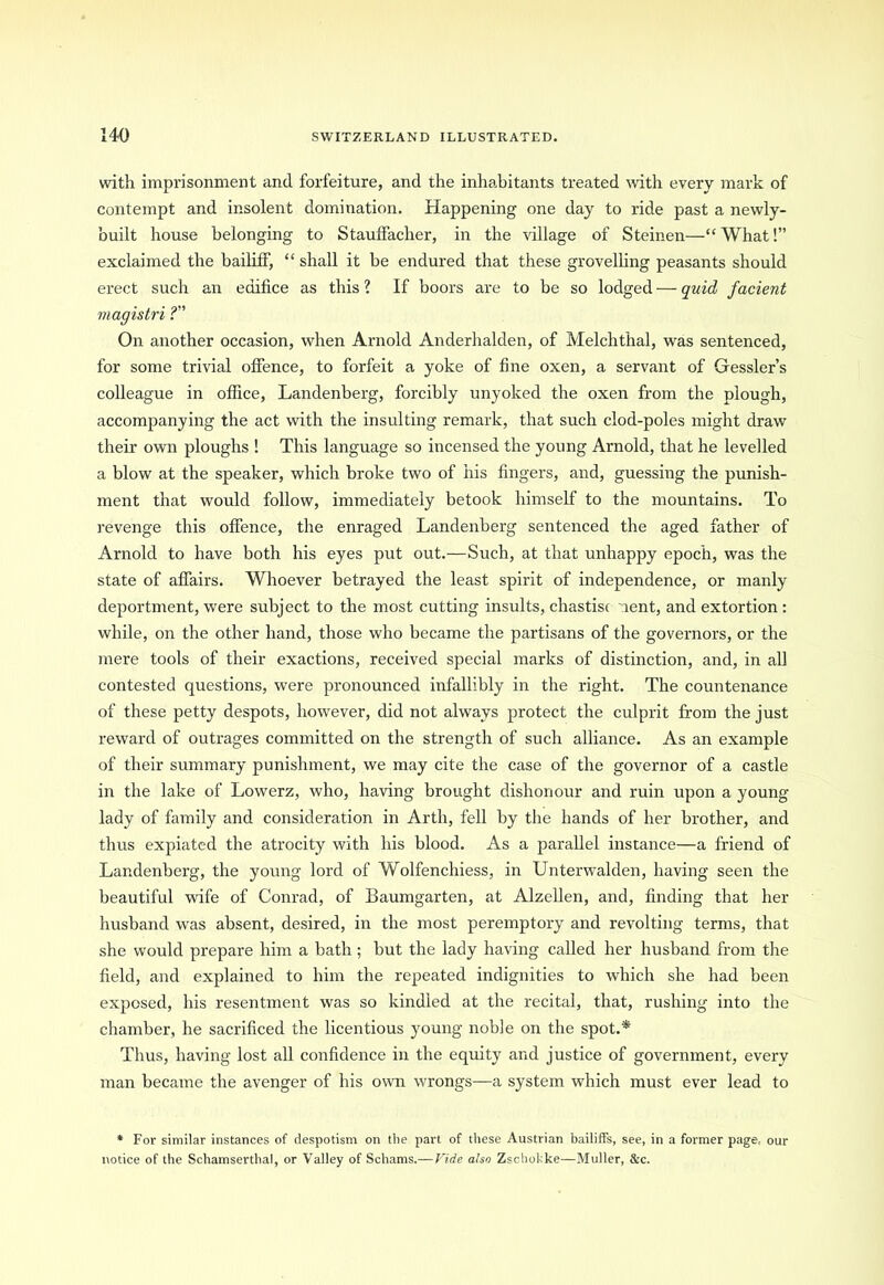 with imprisonment and forfeiture, and the inhabitants treated with every mark of contempt and insolent domination. Happening one day to ride past a newly- built house belonging to Stauffacher, in the village of Steinen—“ What!” exclaimed the bailiff, “ shall it be endured that these grovelling peasants should erect such an edifice as this ? If boors are to be so lodged — quid facient magistri ?” On another occasion, when Arnold Anderhalden, of Melchthal, was sentenced, for some trivial offence, to forfeit a yoke of fine oxen, a servant of Gessler’s colleague in office, Landenberg, forcibly unyoked the oxen from the plough, accompanying the act with the insulting remark, that such clod-poles might draw their own ploughs ! This language so incensed the young Arnold, that he levelled a blow at the speaker, which broke two of his fingers, and, guessing the punish- ment that would follow, immediately betook himself to the mountains. To revenge this offence, the enraged Landenberg sentenced the aged father of Arnold to have both his eyes put out.—Such, at that unhappy epoch, was the state of affairs. Whoever betrayed the least spirit of independence, or manly deportment, were subject to the most cutting insults, chastise lent, and extortion: while, on the other hand, those who became the partisans of the governors, or the mere tools of their exactions, received special marks of distinction, and, in all contested questions, were pronounced infallibly in the right. The countenance of these petty despots, however, did not always protect the culprit from the just reward of outrages committed on the strength of such alliance. As an example of their summary punishment, we may cite the case of the governor of a castle in the lake of Lowerz, who, having brought dishonour and ruin upon a young- lady of family and consideration in Arth, fell by the hands of her brother, and thus expiated the atrocity with his blood. As a parallel instance—a friend of Landenberg, the young lord of Wolfenchiess, in Unterwalden, having seen the beautiful wife of Conrad, of Baumgarten, at Alzellen, and, finding that her husband was absent, desired, in the most peremptory and revolting terms, that she would prepare him a bath; but the lady having called her husband from the field, and explained to him the repeated indignities to which she had been exposed, his resentment was so kindled at the recital, that, rushing into the chamber, he sacrificed the licentious young noble on the spot.* Thus, having lost all confidence in the equity and justice of government, every man became the avenger of his own wrongs—a system which must ever lead to * For similar instances of despotism on the part of these Austrian bailiffs, see, in a former page, our notice of the Schamserthal, or Valley of Schams.— Fide also Zschokke—Muller, &c.