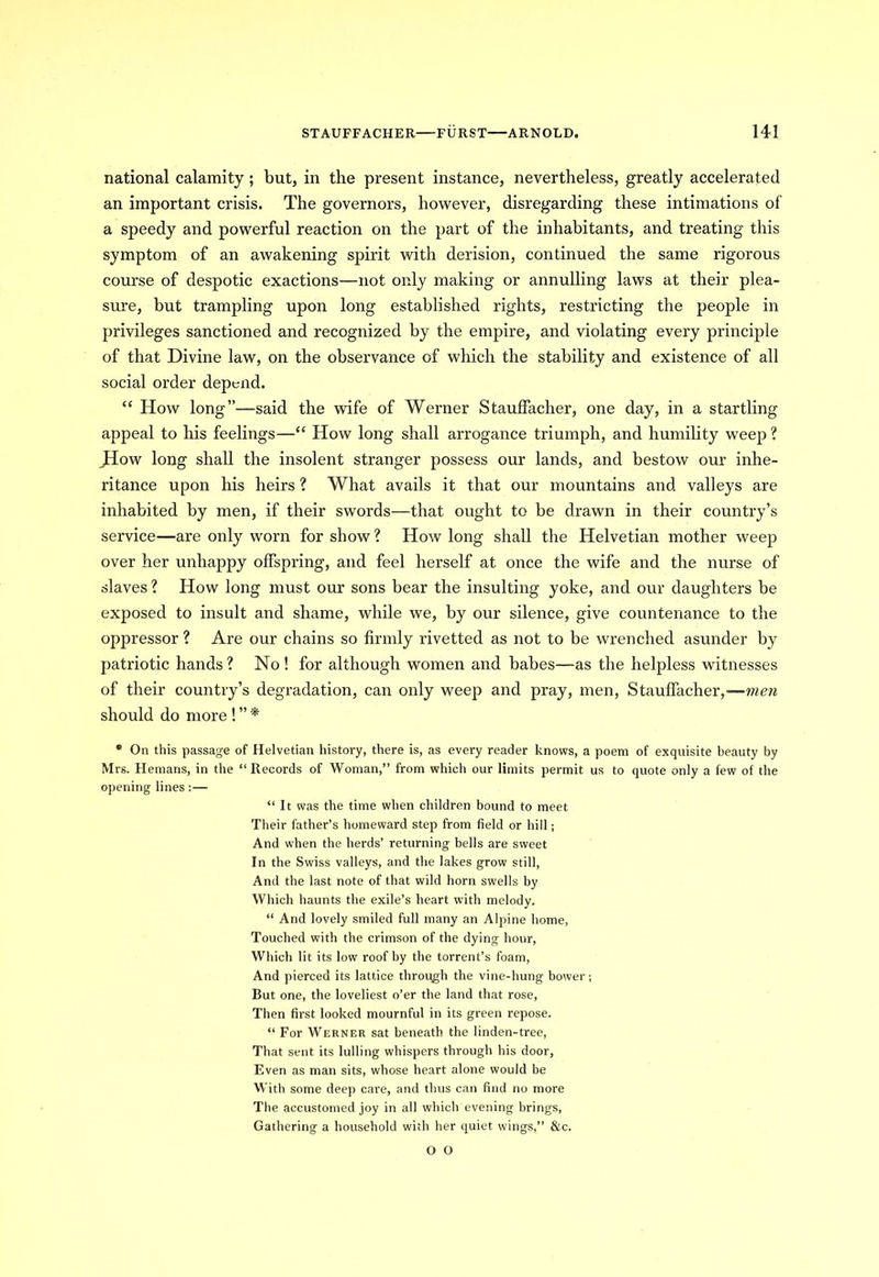 national calamity ; but, in the present instance, nevertheless, greatly accelerated an important crisis. The governors, however, disregarding these intimations of a speedy and powerful reaction on the part of the inhabitants, and treating this symptom of an awakening spirit with derision, continued the same rigorous course of despotic exactions—not only making or annulling laws at their plea- sure, but trampling upon long established rights, restricting the people in privileges sanctioned and recognized by the empire, and violating every principle of that Divine law, on the observance of which the stability and existence of all social order depend. “ How long”—said the wife of Werner Staulfacher, one day, in a startling appeal to his feelings—“ How long shall arrogance triumph, and humility weep ? JIow long shall the insolent stranger possess our lands, and bestow our inhe- ritance upon his heirs ? What avails it that our mountains and valleys are inhabited by men, if their swords—that ought to be drawn in their country’s service—are only worn for show? How long shall the Helvetian mother weep over her unhappy offspring, and feel herself at once the wife and the nurse of slaves ? How long must our sons bear the insulting yoke, and our daughters be exposed to insult and shame, while we, by our silence, give countenance to the oppressor ? Are our chains so firmly rivetted as not to be wrenched asunder by patriotic hands ? No ! for although women and babes—as the helpless witnesses of their country’s degradation, can only weep and pray, men, Staulfacher,—men should do more ! ” * * On this passage of Helvetian history, there is, as every reader knows, a poem of exquisite beauty by Mrs. Hernans, in the “ Records of Woman,” from which our limits permit us to quote only a few of the opening lines : — “ It was the time when children bound to meet Their father’s homeward step from field or hill; And when the herds’ returning bells are sweet In the Swiss valleys, and the lakes grow still, And the last note of that wild horn swells by Which haunts the exile’s heart with melody. “ And lovely smiled full many an Alpine home, Touched with the crimson of the dying hour, Which lit its low roof by the torrent’s foam, And pierced its lattice through the vine-hung bower; But one, the loveliest o’er the land that rose, Then first looked mournful in its green repose. “ For Werner sat beneath the linden-tree, That sent its lulling whispers through his door. Even as man sits, whose heart alone would be With some deep care, and thus can find no more The accustomed joy in all which evening brings, Gathering a household with her quiet wings,” &c. O O