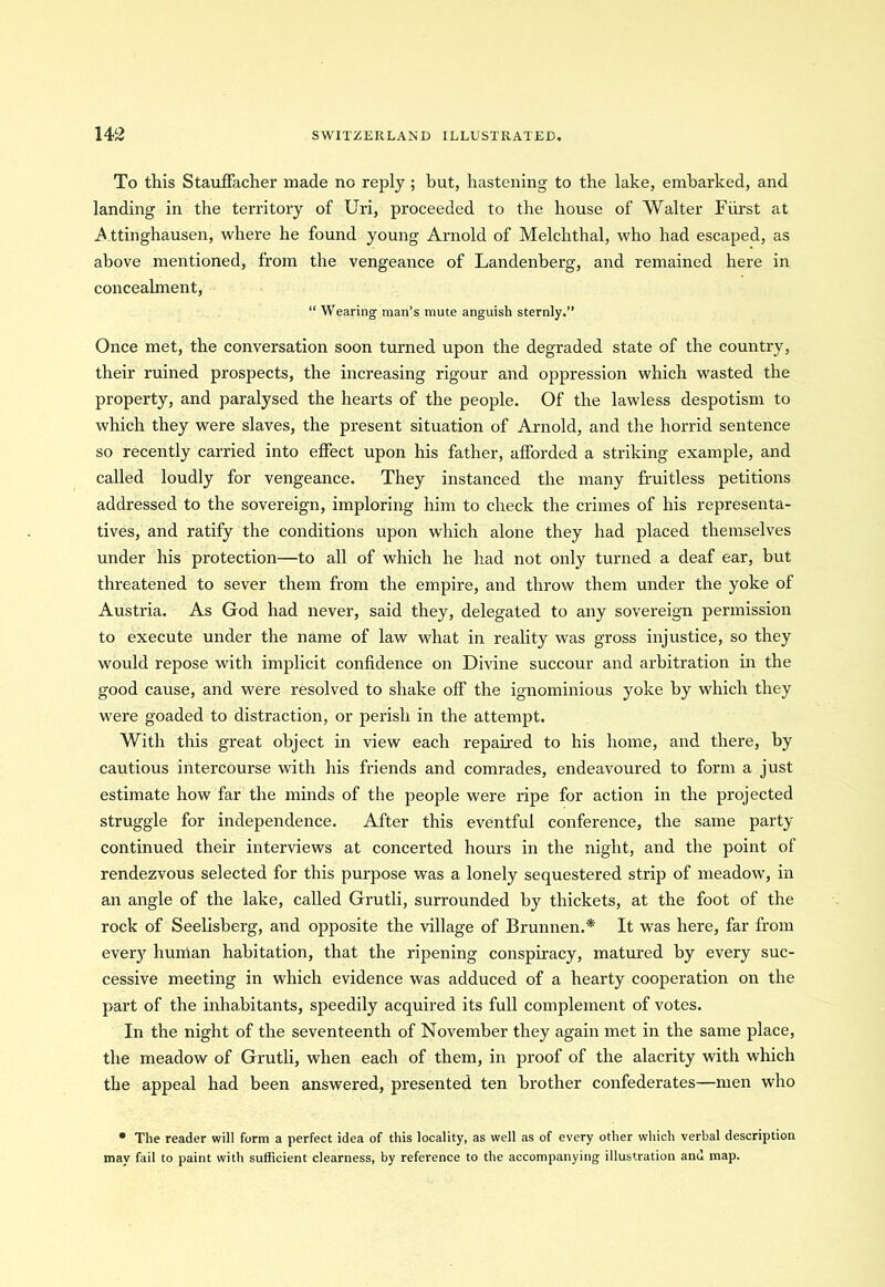 To this Stauffacher made no reply ; but, hastening to the lake, embarked, and landing in the territory of Uri, proceeded to the house of Walter Fiirst at Attinghausen, where he found young Arnold of Melclithal, who had escaped, as above mentioned, from the vengeance of Landenberg, and remained here in concealment, “ Wearing man’s mute anguish sternly.” Once met, the conversation soon turned upon the degraded state of the country, their ruined prospects, the increasing rigour and oppression which wasted the property, and paralysed the hearts of the people. Of the lawless despotism to which they were slaves, the present situation of Arnold, and the horrid sentence so recently carried into effect upon his father, afforded a striking example, and called loudly for vengeance. They instanced the many fruitless petitions addressed to the sovereign, imploring him to check the crimes of his representa- tives, and ratify the conditions upon which alone they had placed themselves under his protection—to all of which he had not only turned a deaf ear, but threatened to sever them from the empire, and throw them under the yoke of Austria. As God had never, said they, delegated to any sovereign permission to execute under the name of law what in reality was gross injustice, so they would repose with implicit confidence on Divine succour and arbitration in the good cause, and were resolved to shake off the ignominious yoke by which they were goaded to distraction, or perish in the attempt. With this great object in view each repaired to his home, and there, by cautious intercourse with his friends and comrades, endeavoured to form a just estimate how far the minds of the people were ripe for action in the projected struggle for independence. After this eventful conference, the same party continued their interviews at concerted hours in the night, and the point of rendezvous selected for this purpose was a lonely sequestered strip of meadow, in an angle of the lake, called Grutli, surrounded by thickets, at the foot of the rock of Seelisberg, and opposite the village of Brunnen.* It was here, far from every human habitation, that the ripening conspiracy, matured by every suc- cessive meeting in which evidence was adduced of a hearty cooperation on the part of the inhabitants, speedily acquired its full complement of votes. In the night of the seventeenth of November they again met in the same place, the meadow of Grutli, when each of them, in proof of the alacrity with which the appeal had been answered, presented ten brother confederates—men who * The reader will form a perfect idea of this locality, as well as of every other which verbal description may fail to paint with suliicient clearness, by reference to the accompanying illustration and map.