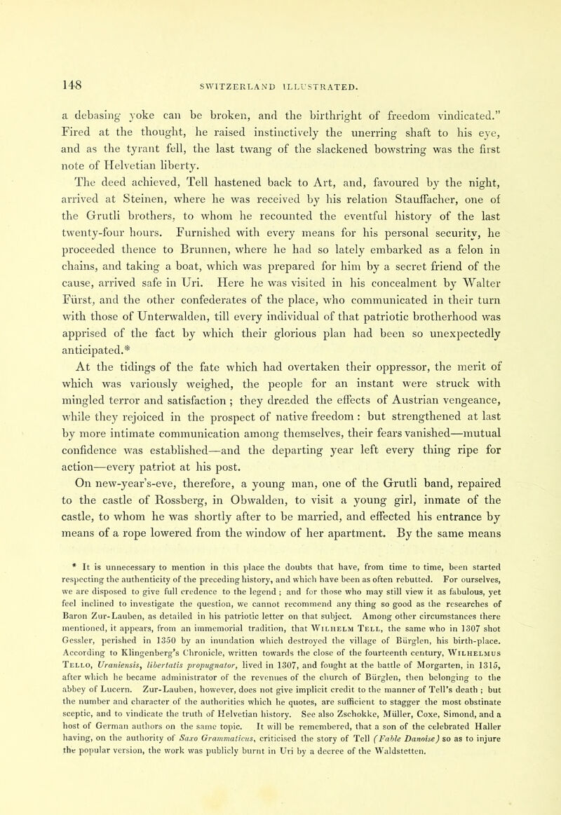 a debasing yoke can be broken, and the birthright of freedom vindicated.” Fired at the thought, he raised instinctively the unerring shaft to his eye, and as the tyrant fell, the last twang of the slackened bowstring was the first note of Helvetian liberty. The deed achieved, Tell hastened back to Art, and, favoured by the night, arrived at Steinen, where he was received by his relation Stauffacher, one of the Grutli brothers, to whom he recounted the eventful history of the last twenty-four hours. Furnished with every means for his personal security, he proceeded thence to Brunnen, where he had so lately embarked as a felon in chains, and taking a boat, which was prepared for him by a secret friend of the cause, arrived safe in Uri. Here he was visited in his concealment by Walter Fiirst, and the other confederates of the place, who communicated in their turn with those of Unterwalden, till every individual of that patriotic brotherhood was apprised of the fact by which their glorious plan had been so unexpectedly anticipated.* At the tidings of the fate which had overtaken their oppressor, the merit of which was variously weighed, the people for an instant were struck with mingled terror and satisfaction ; they dreaded the effects of Austrian vengeance, while they rejoiced in the prospect of native freedom : but strengthened at last by more intimate communication among themselves, their fears vanished—mutual confidence was established—and the departing year left every thing ripe for action—every patriot at his post. On new-year’s-eve, therefore, a young man, one of the Grutli band, repaired to the castle of Rossberg, in Obwalden, to visit a young girl, inmate of the castle, to whom he was shortly after to be married, and effected his entrance by means of a rope lowered from the window of her apartment. By the same means * It is unnecessary to mention in this place the doubts that have, from time to time, been started respecting the authenticity of the preceding history, and which have been as often rebutted. For ourselves, we are disposed to give full credence to the legend ; and for those who may still view it as fabulous, yet feel inclined to investigate the question, we cannot recommend any thing so good as the researches of Baron Zur-Lauben, as detailed in his patriotic letter on that subject. Among other circumstances there mentioned, it appears, from an immemorial tradition, that Wilhelm Tell, the same who in 1307 shot Gessler, perished in 1350 by an inundation which destroyed the village of Biirglen, his birth-place. According to Klingenberg’s Chronicle, written towards the close of the fourteenth century, Wilhelmus Tello, Uraniensis, libertatis propugnator, lived in 1307, and fought at the battle of Morgarten, in 1315, after which he became administrator of the revenues of the church of Biirglen, then belonging to the abbey of Lucern. Zur-Lauben, however, does not give implicit credit to the manner of Tell’s death ; but the number and character of the authorities which he quotes, are sufficient to stagger the most obstinate sceptic, and to vindicate the truth of Helvetian history. See also Zschokke, Muller, Coxe, Simond, and a host of German authors on the same topic. It will be remembered, that a son of the celebrated Haller having, on the authority of Sa.ro Grammaticus, criticised the story of Tell (Fable Danoise) so as to injure the popular version, the work was publicly burnt in Uri by a decree of the Waldstetten.
