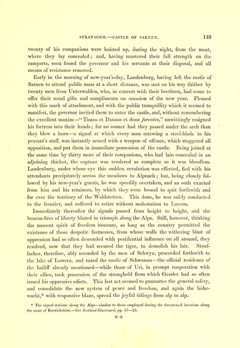 twenty of his companions were hoisted up, during the night, from the moat, where they lay concealed ; and, having mustered their full strength on the ramparts, soon found the governor and his servants at their disposal, and all means of resistance removed. Early in the morning of new-year’s-day, Landenberg, having left the castle of Sarnen to attend public mass at a short distance, was met on his way thither by twenty men from Unterwalden, who, in concert with their brethren, had come to offer their usual gifts and compliments on occasion of the new year. Pleased with this mark of attachment, and with the public tranquillity which it seemed to manifest, the governor invited them to enter the castle, and, without remembering the excellent maxim—“ Timeo et Danaos et dona ferentes, unwittingly resigned his fortress into their hands; for no sooner had they passed under the arch than they blew a horn—a signal at which every man screwing a steel-blade to his peasant’s staff, was instantly armed with a weapon of offence, which staggered all opposition, and put them in immediate possession of the castle. Being joined at the same time by thirty more of their companions, who had lain concealed in an adjoining thicket, the capture was rendered as complete as it was bloodless. Landenburg, under whose eye this sudden revolution was effected, fled with his attendants precipitately across the meadows to Alpnach ; but, being closely fol- lowed by his new-year’s guests, he was speedily overtaken, and an oath exacted from him and his retainers, by which they were bound to quit forthwith and for ever the territory of the Waldstetten. This done, he was safely conducted to the frontier, and suffered to retire without molestation to Lucern. Immediately thereafter the signals passed from height to height, and the beacon-fires of liberty blazed in triumph along the Alps. Still, however, thinking the nascent spirit of freedom insecure, so long as the country permitted the existence of those despotic fastnesses, from whose walls the withering blast of oppression had so often descended with pestilential influence on all around, they resolved, now that they had secured the tiger, to demolish his lair. Stauf- facher, therefore, ably seconded by the men of Scliwyz, proceeded forthwith to the lake of Lowerz, and razed the castle of Schwanau—the official residence of the bailiff already mentioned—while those of Uri, in prompt cooperation with their allies, took possession of the stronghold from which Gessler had so often issued his oppressive edicts. This last act seemed to guarantee the general safety, and consolidate the new system of peace and freedom, and again the hbhe- wacht,*' with responsive blaze, spread the joyful tidings from alp to alp. * The signal stations along the Alps—similar to those employed during the threatened invasion along the coast of Berwickshire.—See Scotland Illustrated, pp. 15—25. Q Q