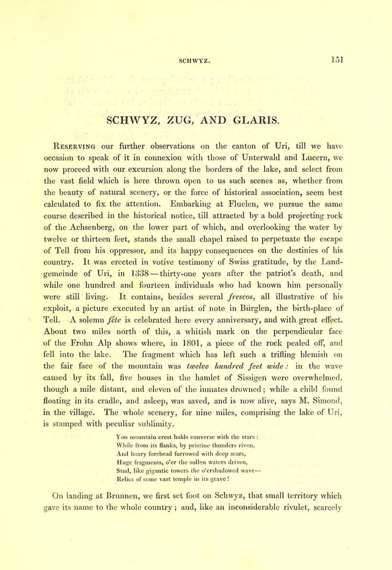 SCHWYZ, ZUG, AND GLARIS. Reserving our further observations on the canton of Uri, till we have occasion to speak of it in connexion with those of Unterwald and Lucern, we now proceed with our excursion along the borders of the lake, and select from the vast field which is here thrown open to us such scenes as, whether from the beauty of natural scenery, or the force of historical association, seem best calculated to fix the attention. Embarking at Fluelen, we pursue the same course described in the historical notice, till attracted by a bold projecting rock of the Achsenberg, on the lower part of which, and overlooking the water by twelve or thirteen feet, stands the small chapel raised to perpetuate the escape of Tell from his oppressor, and its happy consequences on the destinies of his country. It was erected in votive testimony of Swiss gratitude, by the Land- gemeinde of Uri, in 1338 — thirty-one years after the patriot’s death, and while one hundred and fourteen individuals who had known him personally were still living. It contains, besides several frescos, all illustrative of his exploit, a picture executed by an artist of note in Biirglen, the birth-place of Tell. A solemn fete is celebrated here every anniversary, and with great effect. About two miles north of this, a whitish mark on the perpendicular face of the Frohn Alp shows where, in 1801, a piece of the rock pealed off, and fell into the lake. The fragment which has left such a trifling blemish on the fair face of the mountain was twelve hundred feet wide: in the wave caused by its fall, five houses in the hamlet of Sissigen were overwhelmed, though a mile distant, and eleven of the inmates drowned; while a child found floating in its cradle, and asleep, was saved, and is now alive, says M. Simond, in the village. The whole scenery, for nine miles, comprising the lake of Uri, is stamped with peculiar sublimity. Yon mountain crest holds converse with the stars : While from its flanks, by pristine thunders riven, And hoary foretiead furrowed with deep scars, Huge fragments, o’er the sullen waters driven, Stud, like gigantic towers the o’ershadowed wave— Relics of some vast temple in its grave ! On landing at Brunnen, we first set foot on Schwyz, that small territory which gave its name to the whole country ; and, like an inconsiderable rivulet, scarcely
