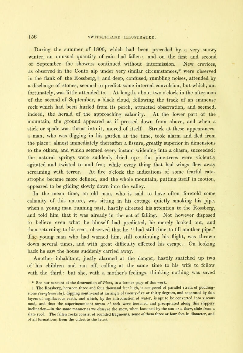 During the summer of 1806, which had been preceded by a very snowy winter, an unusual quantity of rain had fallen ; and on the first and second of September the showers continued without intermission. New crevices, as observed in the Conto alp under very similar circumstances,* were observed in the flank of the Rossberg,f and deep, confused, rumbling noises, attended by a discharge of stones, seemed to predict some internal convulsion, but which, un- fortunately, was little attended to. At length, about two o’clock in the afternoon of the second of September, a black cloud, following the track of an immense rock which had been hurled from its perch, attracted observation, and seemed, indeed, the herald of the approaching calamity. At the lower part of the mountain, the ground appeared as if pressed down from above, and when a stick or spade was thrust into it, moved of itself. Struck at these appearances, a man, who was digging in his garden at the time, took alarm and fled from the place : almost immediately thereafter a fissure, greatly superior in dimensions to the others, and which seemed every instant widening into a chasm, succeeded: the natural springs were suddenly dried up; the pine-trees were violently agitated and twisted to and fro; while every thing that had wings flew away screaming with terror. At five o’clock the indications of some fearful cata- strophe became more defined, and the whole mountain, putting itself in motion, appeared to be gliding slowly down into the valley. In the mean time, an old man, who is said to have often foretold some calamity of this nature, was sitting in his cottage quietly smoking his pipe, when a young man running past, hastily directed his attention to the Rossberg, and told him that it was already in the act of falling. Not however disposed to believe even what he himself had predicted, he merely looked out, and then returning to his seat, observed that he “ had still time to fill another pipe.” The young man who had warned him, still continuing his flight, was thrown down several times, and with great difficulty effected his escape. On looking back he saw the house suddenly carried away. Another inhabitant, justly alarmed at the danger, hastily snatched up two of his children and ran off, calling at the same time to his wife to follow with the third: but she, with a mother’s feelings, thinking nothing was saved * See our account of the destruction of Plurs, in a former page of this work. f The Rossberg, between three and four thousand feet high, is composed of parallel strata of pudding- stone (conglomerata), dipping south-east at an angle of twenty-five or thirty degrees, and separated by thin layers of argillaceous earth, and which, by the introduction of water, is apt to be converted into viscous mud, and thus the superincumbent strata of rock were loosened and precipitated along this slippery inclination—in the same manner as we observe the snow, when loosened by the sun or a thaw, slide from a slate roof. The fallen rocks consist of rounded fragments, some of them three or four feet in diameter, and of all formations, from the oldest to the latest.