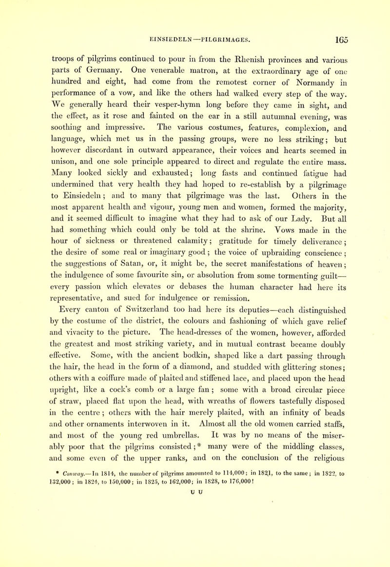 troops of pilgrims continued to pour in from the Rhenish provinces and various parts of Germany. One venerable matron, at the extraordinary age of one hundred and eight, had come from the remotest corner of Normandy in performance of a vow, and like the others had walked every step of the way. We generally heard their vesper-hymn long before they came in sight, and the effect, as it rose and fainted on the ear in a still autumnal evenino-, was soothing and impressive. The various costumes, features, complexion, and language, which met us in the passing groups, were no less striking; but however discordant in outward appearance, their voices and hearts seemed in unison, and one sole principle appeared to direct and regulate the entire mass. Many looked sickly and exhausted; long fasts and continued fatigue had undermined that very health they had hoped to re-establish by a pilgrimage to Einsiedeln; and to many that pilgrimage was the last. Others in the most apparent health and vigour, young men and women, formed the majority, and it seemed difficult to imagine what they had to ask of our Lady. But all had something which could only be told at the shrine. Vows made in the hour of sickness or threatened calamity; gratitude for timely deliverance; the desire of some real or imaginary good; the voice of upbraiding conscience ; the suggestions of Satan, or, it might be, the secret manifestations of heaven; the indulgence of some favourite sin, or absolution from some tormenting guilt—- every passion which elevates or debases the human character had here its representative, and sued for indulgence or remission. Every canton of Switzerland too had here its deputies—each distinguished by the costume of the district, the colours and fashioning of which gave relief and vivacity to the picture. The head-dresses of the women, however, afforded the greatest and most striking variety, and in mutual contrast became doubly effective. Some, with the ancient bodkin, shaped like a dart passing through the hair, the head in the form of a diamond, and studded with glittering stones; others with a coiffure made of plaited and stiffened lace, and placed upon the head upright, like a cock’s comb or a large fan ; some with a broad circular piece of straw, placed flat upon the head, with wreaths of flowers tastefully disposed in the centre ; others with the hair merely plaited, with an infinity of beads and other ornaments interwoven in it. Almost all the old women carried staffs, and most of the young red umbrellas. It was by no means of the miser- ably poor that the pilgrims consisted;* many were of the middling classes, and some even of the upper ranks, and on the conclusion of the religious * Conway.— In 1814, the number of pilgrims amounted to 114,000; in 1821, to the same; in 1822, to 132,000; in 1824, to 150,000; in 1825, to 162,000; in 1828, to 176,000! U U