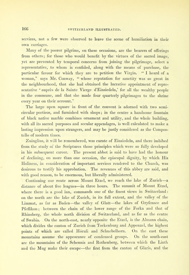 services, not a few were observed to leave the scene of humiliation in their own carriages. Many of the poorer pilgrims, on these occasions, are the bearers of offerings from others; for those who would benefit by the virtues of the sacred image, yet are prevented by temporal concerns from joining the pilgrimage, select a representative, to whom is confided, along with the means of purchase, the particular favour for which they are to petition the Virgin. “ I heard of a woman,” says Mr. Conway, “ whose reputation for sanctity was so great in the neighbourhood, that she had obtained the lucrative appointment of repre- sentative ‘ aupres de la Sainte Vierge d’Einsiedeln,’ for all the wealthy people in the commune, and that she made four quarterly pilgrimages to the shrine every year on their account.” The large open square in front of the convent is adorned with two semi- circular porticos, and furnished with shops; in the centre a handsome fountain of black native marble combines ornament and utility, and the whole building, with all its sacred purposes and secular appendages, is well calculated to make a lasting impression upon strangers, and may be justly considered as the Cornpos- tello of modern times. Zuinglius, it will be remembered, was curate of Einsiedeln, and there imbibed from the study of the Scriptures those principles which were so fully developed in his subsequent career. The present abbot is said to have had the honour of declining, on more than one occasion, the episcopal dignity, by which His Holiness, in consideration of important services rendered to the Church, was desirous to testify his approbation. The revenues of this abbey are said, and with good reason, to be enormous, but liberally administered. Continuing our route across Mount Etzel, we reach the lake of Zurich—a distance of about five leagues—in three hours. The summit of Mount Etzel, where there is a good inn, commands one of the finest views in Switzerland: on the north are the lake of Zurich, in its full extent, and the valley of the Limmat, as far as Baden—the valley of Glatt—the lakes of Gryfensee and Pfeffikon; between the chain of the lower range of the Forka and that of Rhinsberg, the whole north division of Switzerland, and as far as the centre of Swabia. On the north-east, nearly opposite the Etzel, is the Almann chain, which divides the canton of Zurich from Tockenburg and Appenzel, the highest points of which are called Horuli and Schnebelhorn. On the east these mountains assume the appearance of condensed groups. On the south-east are the mountains of the Schennis and Rothenberg, between which the Linth and the Mug make their escape—the first from the canton of Glaris, and the