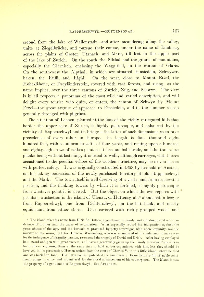 second from the lake of Wallenstadt—and after meandering along the valley, unite at Ziegelbriicke, and pursue their course, under the name ol Lindmag, across the plains of Goster, Utznach, and Mark, till lost in the upper part of the lake of Zurich. On the south the Silthal and the groups of mountains, especially the Glarnisch, enclosing the Waggithal, in the canton of Glaris. On the south-west the Alpthal, in which are situated Einsiedeln, Schwyzer- haken, the Ruffi, and Righi. On the west, close to Mount Etzel, the Hohe-Rhone, or Dreylanderstein, covered with vast forests, and rising, as the name implies, over the three cantons of Zurich, Zug, and Schwyz. The view is in all respects a panorama of the most wild and varied description, and will delight every tourist who quits, or enters, the canton of Schwyz by Mount Etzel—the great avenue of approach to Einsiedeln, and in the summer season generally thronged with pilgrims. The situation of Lachen, planted at the foot of the richly variegated hills that border the upper lake of Zurich, is highly picturesque, and enhanced by the vicinity of Rapperschwyl and its bridge—the latter of such dimensions as to take precedence of every other in Europe. Its length is four thousand eight hundred feet, with a uniform breadth of four yards, and resting upon a hundred and eighty-eight rows of stakes; but as it has no balustrade, and the transverse planks being without fastening, it is usual to walk, although carriages, with horses accustomed to the peculiar echoes of the wooden structure, may be driven across with perfect safety. It was originally constructed in 1358 by Leopold of Austria, on his taking possession of the newly purchased territory of old Rapperschwyl and the Mark. The town itself is well deserving of a visit; and from its elevated position, and the flanking towers by which it is fortified, is highly picturesque from whatever point it is viewed. But the object on which the eye reposes with peculiar satisfaction is the island of Ufenau, or Huttensgrab,* about half a league from Rapperschwyl, one from Richterschwyl, on the left bank, and nearly equidistant from either shore. It is covered with richly grouped woods and * The island takes its name from Ulric de Hutten, a gentleman of family, and a distinguished writer in defence of Luther and the cause of reformation. What especially roused his indignation against the gross abuses of the age, and the barbarities practised by petty sovereigns with open impunity, was the murder of his cousin, by Ulric, Duke of Wirtemberg, who was enamoured of his wife and to make way for the indulgence of his guilty passion, re-enacted the tragedy of David and Uriah. After having employed both sword and pen with great success, and having generously given up the family estate in Franconia to his brothers, enjoining them at the same time to hold no correspondence with him, lest they should be involved in his persecution, Hutten retired from the court of Charles V. to this little island, where he died and was buried in 1538. His Latin poems, published the same year at Francfort, are full of noble senti- ment, pungent satire, and ardent zeal for the moral advancement of his countrymen. The island is now the property of a gentleman of Rapperschwyl.—See Appendix.