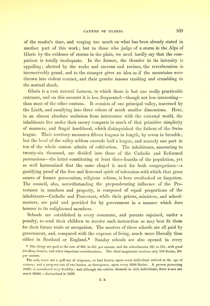 of the reader’s time, and verging too much on what has been already stated in another part of this work; but to those who judge of a storm in the Alps of Glaris by the evidence of storms in the plain, we need hardly say that the com- parison is totally inadequate. In the former, the thunder in its intensity is appalling; abetted by the rocks and caverns and ravines, the reverberation is inconceivably grand, and to the stranger gives an idea as if the mountains were thrown into violent contact, and their granite masses crashing and crumbling in the mutual shock. Glaris is a vast natural fastness, to which there is but one really practicable entrance, and on this account it is less frequented—though not less interesting— than most of the other cantons. It consists of one principal valley, traversed by the Linth, and ramifying into three others of much smaller dimensions. Here, in an almost absolute seclusion from intercourse with the external world, the inhabitants live under their snowy ramparts in much of that primitive simplicity of manners, and frugal hardihood, which distinguished the fathers of the Swiss league. Their territory measures fifteen leagues in length, by seven in breadth; but the level of the valley seldom exceeds half a league, and scarcely one part in ten of the whole canton admits of cultivation. The inhabitants, amounting to twenty-six thousand, are divided into those of the Catholic and Reformed persuasions—the latter constituting at least three-fourths of the population, yet so well harmonized that the same chapel is used for both congregations—a gratifying proof of the free and fraternal spirit of toleration with which that great source of former persecution, religious schism, is here overlooked or forgotten. The council, also, notwithstanding the preponderating influence of the Pro- testants in numbers and property, is composed of equal proportions of the inhabitants—Catholic and Protestant, while their priests, ministers, and school- masters, are paid and provided for by government in a manner which does honour to its enlightened members. Schools are established in every commune, and parents enjoined, under a penalty, to send their children to receive such instruction as may best fit them for their future trade or occupation. The masters of these schools are all paid by government, and, compared with the expense of living, much more liberally than either in Scotland or England.'* Sunday schools are also opened in every * The clergy are paid at the rate of 60/. to 651. per annum, and the schoolmaster 30/. to 35/., with good dwelling-houses, and other important considerations. The chief-magistrate receives only 240 florins, 20/. per annum. The only taxes are a poll-tax of sixpence, or four batzen, upon every individual arrived at the age of sixteen ; and a property-tax of two batzen, or threepence, upon every 1000 florins. A person possessing 3000/. is considered veiy wealthy ; and although the canton abounds in rich individuals, there is not one worth 8000/.—Switzerland in 1830. X X