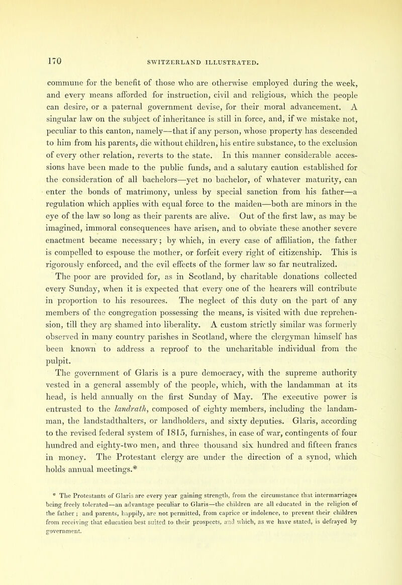 commune for the benefit of those who are otherwise employed during the week, and every means afforded for instruction, civil and religious, which the people can desire, or a paternal government devise, for their moral advancement. A singular law on the subject of inheritance is still in force, and, if we mistake not, peculiar to this canton, namely—that if any person, whose property has descended to him from his parents, die without children, his entire substance, to the exclusion of every other relation, reverts to the state. In this manner considerable acces- sions have been made to the public funds, and a salutary caution established for the consideration of all bachelors—yet no bachelor, of whatever maturity, can enter the bonds of matrimony, unless by special sanction from his father—a regulation which applies with equal force to the maiden—both are minors in the eye of the law so long as their parents are alive. Out of the first law, as may be imagined, immoral consequences have arisen, and to obviate these another severe enactment became necessary; by which, in every case of affiliation, the father is compelled to espouse the mother, or forfeit every right of citizenship. This is rigorously enforced, and the evil effects of the former law so far neutralized. The poor are provided for, as in Scotland, by charitable donations collected every Sunday, when it is expected that every one of the hearers will contribute in proportion to his resources. The neglect of this duty on the part of any members of the congregation possessing the means, is visited with due reprehen- sion, till they are shamed into liberality. A custom strictly similar was formerly observed in many country parishes in Scotland, where the clergyman himself has been known to address a reproof to the uncharitable individual from the pulpit. The government of Glaris is a pure democracy, with the supreme authority vested in a general assembly of the people, which, with the landamman at its head, is held annually on the first Sunday of May. The executive power is entrusted to the landrath, composed of eighty members, including the landam- man, the landstadthalters, or landholders, and sixty deputies. Glaris, according to the revised federal system of 1815, furnishes, in case of war, contingents of four hundred and eighty-two men, and three thousand six hundred and fifteen francs in money. The Protestant clergy are under the direction of a synod, which holds annual meetings.*' * The Protestants of Glaris are every year gaining strength, from the circumstance that intermarriages being freely tolerated—an advantage peculiar to Glaris—the children are all educated in the religion of the father ; and parents, happily, are not permitted, from caprice or indolence, to prevent their children from receiving that education best suited to their prospects, and which, as we have stated, is defrayed by government.