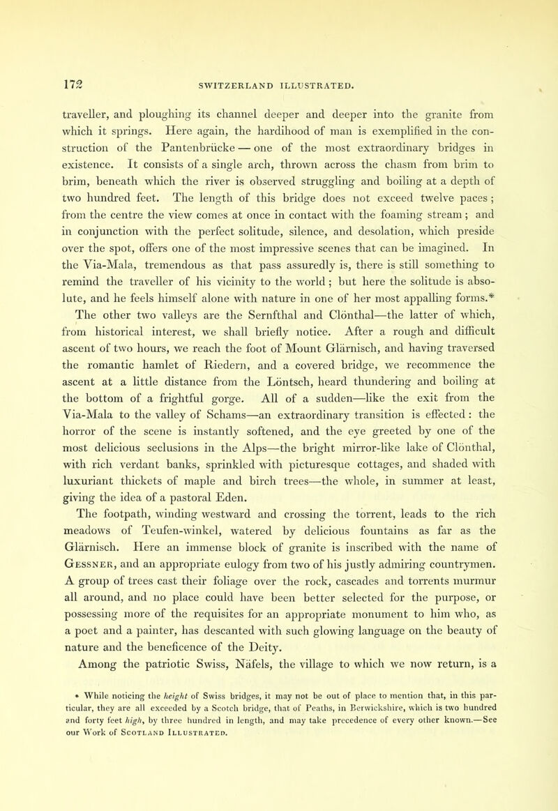 traveller, and ploughing its channel deeper and deeper into the granite from which it springs. Here again, the hardihood of man is exemplified in the con- struction of the Pantenbriicke — one of the most extraordinary bridges in existence. It consists of a single arch, thrown across the chasm from brim to brim, beneath which the river is observed struggling and boiling at a depth of two hundred feet. The length of this bridge does not exceed twelve paces ; from the centre the view comes at once in contact with the foaming stream; and in conjunction with the perfect solitude, silence, and desolation, which preside over the spot, offers one of the most impressive scenes that can be imagined. In the Via-Mala, tremendous as that pass assuredly is, there is still something to remind the traveller of his vicinity to the world ; but here the solitude is abso- lute, and he feels himself alone with nature in one of her most appalling forms.* The other two valleys are the Sernfthal and Clonthal—the latter of which, from historical interest, we shall briefly notice. After a rough and difficult ascent of two hours, we reach the foot of Mount Glarnisch, and having traversed the romantic hamlet of Riedern, and a covered bridge, we recommence the ascent at a little distance from the Lontsch, heard thundering and boiling at the bottom of a frightful gorge. All of a sudden—like the exit from the Yia-Mala to the valley of Schams—an extraordinary transition is effected: the horror of the scene is instantly softened, and the eye greeted by one of the most delicious seclusions in the Alps—the bright mirror-like lake of Clonthal, with rich verdant banks, sprinkled with picturesque cottages, and shaded with luxuriant thickets of maple and birch trees—the whole, in summer at least, giving the idea of a pastoral Eden. The footpath, winding westward and crossing the torrent, leads to the rich meadows of Teufen-winkel, watered by delicious fountains as far as the Glarnisch. Here an immense block of granite is inscribed with the name of Gessner, and an appropriate eulogy from two of his justly admiring countrymen. A group of trees cast their foliage over the rock, cascades and torrents murmur all around, and no place could have been better selected for the purpose, or possessing more of the requisites for an appropriate monument to him who, as a poet and a painter, has descanted with such glowing language on the beauty of nature and the beneficence of the Deity. Among the patriotic Swiss, Nafels, the village to which we now return, is a * While noticing the height of Swiss bridges, it may not be out of place to mention that, in this par- ticular, they are all exceeded by a Scotch bridge, that of Peaths, in Berwickshire, which is two hundred and forty feet high, by three hundred in length, and may take precedence of every other known.— See our Work of Scotland Illustrated.