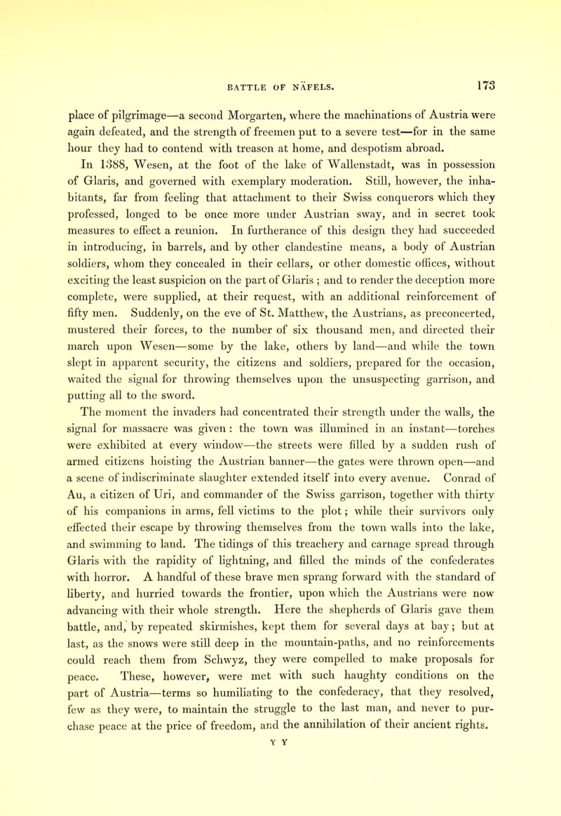 place of pilgrimage—a second Morgarten, where the machinations of Austria were again defeated, and the strength of freemen put to a severe test—for in the same hour they had to contend with treason at home, and despotism abroad. In 1388, Wesen, at the foot of the lake of Wallenstadt, was in possession of Glaris, and governed with exemplary moderation. Still, however, the inha- bitants, far from feeling that attachment to their Swiss conquerors which they professed, longed to be once more under Austrian sway, and in secret took measures to effect a reunion. In furtherance of this design they had succeeded in introducing, in barrels, and by other clandestine means, a body of Austrian soldiers, whom they concealed in their cellars, or other domestic offices, without exciting the least suspicion on the part of Glaris ; and to render the deception more complete, were supplied, at their request, with an additional reinforcement of fifty men. Suddenly, on the eve of St. Matthew, the Austrians, as preconcerted, mustered their forces, to the number of six thousand men, and directed their march upon Wesen—some by the lake, others by land—-and while the town slept in apparent security, the citizens and soldiers, prepared for the occasion, waited the signal for throwing themselves upon the unsuspecting garrison, and putting all to the sword. The moment the invaders had concentrated their strength under the walls, the signal for massacre was given : the town was illumined in an instant—torches were exhibited at every window—the streets were filled by a sudden rush of armed citizens hoisting the Austrian banner—the gates were thrown open—and a scene of indiscriminate slaughter extended itself into every avenue. Conrad of Au, a citizen of Uri, and commander of the Swiss garrison, together with thirty of his companions in arms, fell victims to the plot; while their survivors only effected their escape by throwing themselves from the town walls into the lake, and swimming to land. The tidings of this treachery and carnage spread through Glaris with the rapidity of lightning, and filled the minds of the confederates with horror. A handful of these brave men sprang forward with the standard of liberty, and hurried towards the frontier, upon which the Austrians were now advancing with their whole strength. Here the shepherds of Glaris gave them battle, and, by repeated skirmishes, kept them for several days at bay; but at last, as the snows were still deep in the mountain-paths, and no reinforcements could reach them from Schwyz, they were compelled to make proposals for peace. These, however, were met with such haughty conditions on the part of Austria—terms so humiliating to the confederacy, that they resolved, few as they were, to maintain the struggle to the last man, and never to pur- chase peace at the price of freedom, and the annihilation of their ancient rights. V Y