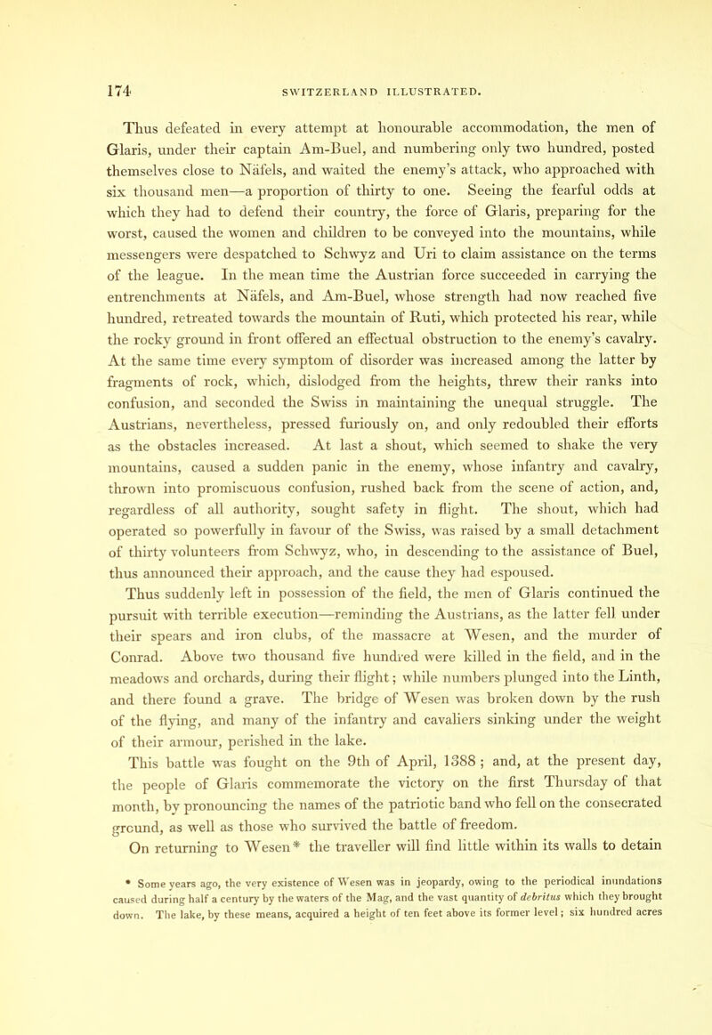 Thus defeated in every attempt at honourable accommodation, the men of Glaris, under their captain Am-Buel, and numbering only two hundred, posted themselves close to Nafels, and waited the enemy’s attack, who approached with six thousand men—a proportion of thirty to one. Seeing the fearful odds at which they had to defend their country, the force of Glaris, preparing for the worst, caused the women and children to be conveyed into the mountains, while messengers were despatched to Schwyz and Uri to claim assistance on the terms of the league. In the mean time the Austrian force succeeded in carrying the entrenchments at Nafels, and Am-Buel, whose strength had now reached five hundred, retreated towards the mountain of Ruti, which protected his rear, while the rocky ground in front offered an effectual obstruction to the enemy’s cavalry. At the same time every symptom of disorder was increased among the latter by fragments of rock, which, dislodged from the heights, threw their ranks into confusion, and seconded the Swiss in maintaining the unequal struggle. The Austrians, nevertheless, pressed furiously on, and only redoubled their efforts as the obstacles increased. At last a shout, which seemed to shake the very mountains, caused a sudden panic in the enemy, whose infantry and cavahy, thrown into promiscuous confusion, rushed back from the scene of action, and, regardless of all authority, sought safety in flight. The shout, which had operated so powerfully in favour of the Swiss, was raised by a small detachment of thirty volunteers from Schwyz, who, in descending to the assistance of Buel, thus announced their approach, and the cause they had espoused. Thus suddenly left in possession of the field, the men of Glaris continued the pursuit with terrible execution—reminding the Austrians, as the latter fell under their spears and iron clubs, of the massacre at Wesen, and the murder of Conrad. Above two thousand five hundred were killed in the field, and in the meadows and orchards, during their flight; while numbers plunged into the Linth, and there found a grave. The bridge of Wesen was broken down by the rush of the flying, and many of the infantry and cavaliers sinking under the weight of their armour, perished in the lake. This battle was fought on the 9th of April, 1388 ; and, at the present day, the people of Glaris commemorate the victory on the first Thursday of that month, by pronouncing the names of the patriotic band who fell on the consecrated ground, as well as those who survived the battle of freedom. On returning to Wesen* the traveller will find little within its walls to detain * Some years ago, the very existence of Wesen was in jeopardy, owing to the periodical inundations caused during half a century by the waters of the Mag, and the vast quantity of debritus which they brought down. The lake, by these means, acquired a height of ten feet above its former level; six hundred acres