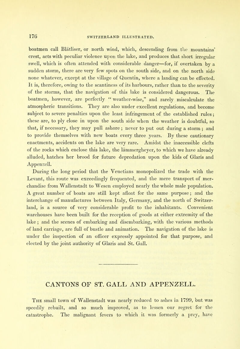 boatmen call Bliitliser, or north wind, which, descending from the mountains’ crest, acts with peculiar violence upon the lake, and produces that short irregular swell, which is often attended with considerable danger—for, if overtaken by a sudden storm, there are very few spots on the south side, and on the north side none whatever, except at the village of Quentin, where a landing can be effected. It is, therefore, owing to the scantiness of its harbours, rather than to the severity of the storms, that the navigation of this lake is considered dangerous. The boatmen, however, are perfectly “ weather-wise,” and rarely miscalculate the atmospheric transitions. They are also under excellent regulations, and become subject to severe penalties upon the least infringement of the established rules; these are, to ply close in upon the south side when the weather is doubtful, so that, if necessary, they may pull ashore ; never to put out during a storm ; and to provide themselves with new boats every three years. By these cautionary enactments, accidents on the lake are very rare. Amidst the inaccessible clefts of the rocks which enclose this lake, the lammergheyer, to which we have already alluded, hatches her brood for future depredation upon the kids of Glaris and Appensell. During the long period that the Venetians monopolized the trade with the Levant, this route was exceedingly frequented, and the mere transport of mer- chandise from Wallenstadt to Wesen employed nearly the whole male population. A great number of boats are still kept afloat for the same purpose; and the interchange of manufactures between Italy, Germany, and the north of Switzer- land, is a source of very considerable profit to the inhabitants. Convenient warehouses have been built for the reception of goods at either extremity of the lake ; and the scenes of embarking and disembarking, with the various methods of land carriage, are full of bustle and animation. The navigation of the lake is under the inspection of an officer expressly appointed for that purpose, and elected by the joint authority of Glaris and St. Gall. CANTONS OF ST. GALL AND APPENZELL. The small town of Wallenstadt was nearly reduced to ashes in 1799, but was speedily rebuilt, and so much improved, as to lessen our regret for the catastrophe. The malignant fevers to which it was formerly a prey, have
