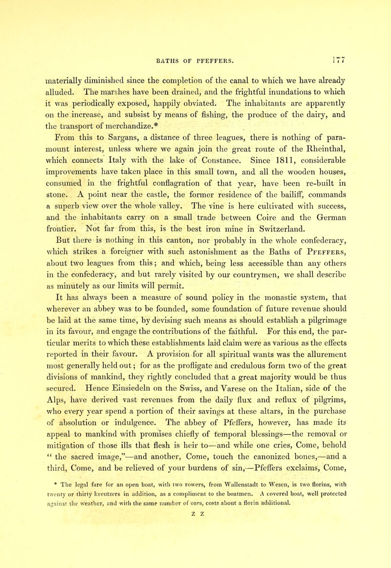 BATHS OF PFEFFERS. 1 < / materially diminished since the completion of the canal to which we have already alluded. The marshes have been drained, and the frightful inundations to which it was periodically exposed, happily obviated. The inhabitants are apparently on the increase, and subsist by means of fishing, the produce of the dairy, and the transport of merchandize.* From this to Sargans, a distance of three leagues, there is nothing of para- mount interest, unless where we again join the great route of the Rheinthal, which connects Italy with the lake of Constance. Since 1811, considerable improvements have taken place in this small town, and all the wooden houses, consumed in the frightful conflagration of that year, have been re-built in stone. A point near the castle, the former residence of the bailiff, commands a superb view over the whole valley. The vine is here cultivated with success, and the inhabitants carry on a small trade between Coire and the German frontier. Not far from this, is the best iron mine in Switzerland. But there is nothing in this canton, nor probably in the whole confederacy, which strikes a foreigner with such astonishment as the Baths of Pfeffers, about two leagues from this; and which, being less accessible than any others in the confederacy, and but rarely visited by our countrymen, we shall describe as minutely as our limits will permit. It has always been a measure of sound policy in the monastic system, that wherever an abbey was to be founded, some foundation of future revenue should be laid at the same time, by devising such means as should establish a pilgrimage in its favour, and engage the contributions of the faithful. For this end, the par- ticular merits to which these establishments laid claim were as various as the effects reported in their favour. A provision for all spiritual wants was the allurement most generally held out; for as the profligate and credulous form two of the great divisions of mankind, they rightly concluded that a great majority would be thus secured. Hence Einsiedeln on the Swiss, and Yarese on the Italian, side of the Alps, have derived vast revenues from the daily flux and reflux of pilgrims, who every year spend a portion of their savings at these altars, in the purchase of absolution or indulgence. The abbey of Pfeffers, however, has made its appeal to mankind with promises chiefly of temporal blessings—the removal or mitigation of those ills that flesh is heir to—and while one cries, Come, behold “ the sacred image,”—and another, Come, touch the canonized bones,—and a third, Come, and be relieved of your burdens of sin,—Pfeffers exclaims, Come, * The legal fare for an open boat, with two rowers, from Wallenstadt to Wesen, is two florins, with twenty or thirty kreutzers in addition, as a compliment to the boatmen. A covered boat, well protected against the weather, and with the same number of oars, costs about a florin additional. Z Z