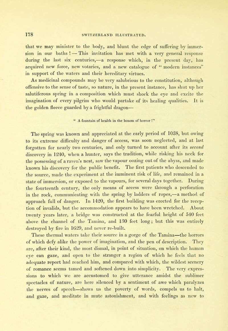 that we may minister to the body, and blunt the edge of suffering by immer- sion in our baths ! — This invitation has met with a very general response during the last six centuries,—a response which, in the present day, has acquired new force, new votaries, and a new catalogue of “ modern instances” in support of the waters and their hereditary virtues. As medicinal compounds may be very salubrious to the constitution, although offensive to the sense of taste, so nature, in the present instance, has shut up her salutiferous spring in a composition which must shock the eye and excite the imagination of every pilgrim who would partake of its healing qualities. It is the golden fleece guarded by a frightful dragon-— “ A fountain of health in the bosom of horror !” The spring was known and appreciated at the early period of 1038, but owing to its extreme difficulty and danger of access, was soon neglected, and at last forgotten for nearly two centuries, and only turned to account after its second discovery in 1240, when a hunter, says the tradition, while risking his neck for the possessing of a raven’s nest, saw the vapour oozing out of the abyss, and made known his discovery for the public benefit. The first patients who descended to the source, made the experiment at the imminent risk of life, and remained in a state of immersion, or exposed to the vapours, for several days together. During the fourteenth century, the only means of access were through a perforation in the rock, communicating with the spring by ladders of ropes,—a method of approach full of danger. In 1420, the first building was erected for the recep- tion of invalids, but the accommodation appears to have been wretched. About twenty years later, a bridge was constructed at the fearful height of 540 feet above the channel of the Tamina, and 130 feet long; but this was entirely destroyed by fire in 1029, and never re-built. These thermal waters take their source in a gorge of the Tamina—the horrors of which defy alike the power of imagination, and the pen of description. They are, after their kind, the most dismal, in point of situation, on which the human eye can gaze, and open to the stranger a region of which he feels that no adequate report had reached him, and compared with which, the wildest scenery of romance seems tamed and softened down into simplicity. The very expres- sions to which we are accustomed to give utterance amidst the sublimer spectacles of nature, are here silenced by a sentiment of awe which paralyzes the nerves of speech—shows us the poverty of words, compels us to halt, and gaze, and meditate in mute astonishment, and with feelings as new to