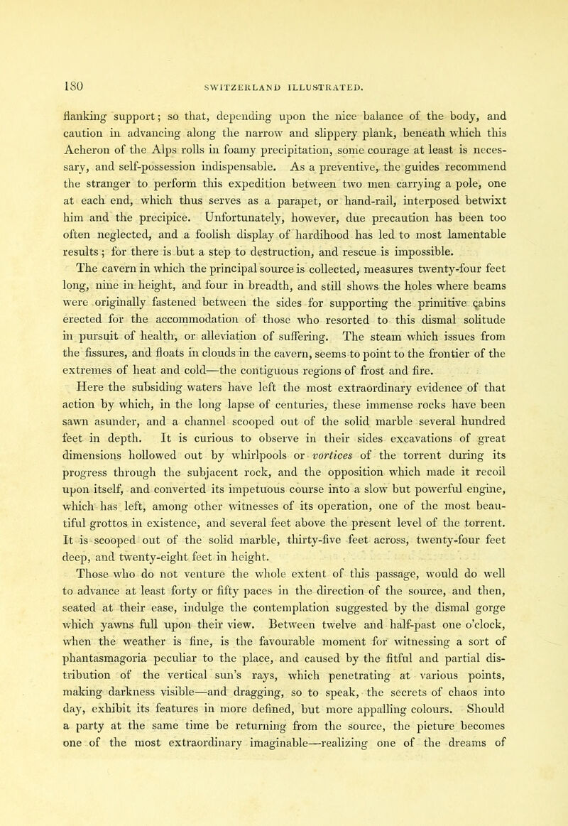 flanking support; so that, depending upon the nice balance of the body, and caution in advancing along the narrow and slippery plank, beneath which this Acheron of the Alps rolls in foamy precipitation, some courage at least is neces- sary, and self-possession indispensable. As a preventive, the guides recommend the stranger to perform this expedition between two men carrying a pole, one at each end, which thus serves as a parapet, or hand-rail, interposed betwixt him and the precipice. Unfortunately, however, due precaution has been too often neglected, and a foolish display of hardihood has led to most lamentable results ; for there is but a step to destruction, and rescue is impossible. The cavern in which the principal source is collected, measures twenty-four feet long, nine in height, and four in breadth, and still shows the holes where beams were originally fastened between the sides for supporting the primitive gabins erected for the accommodation of those who resorted to this dismal solitude in pursuit of health, or alleviation of suffering. The steam which issues from the fissures, and floats in clouds in the cavern, seems to point to the frontier of the extremes of heat and cold—the contiguous regions of frost and fire. Here the subsiding waters have left the most extraordinary evidence of that action by which, in the long lapse of centuries, these immense rocks have been sawn asunder, and a channel scooped out of the solid marble several hundred feet in depth. It is curious to observe in their sides excavations of great dimensions hollowed out by whirlpools or vortices of the torrent during its progress through the subjacent rock, and the opposition which made it recoil upon itself, and converted its impetuous course into a slow but powerful engine, which has left, among other witnesses of its operation, one of the most beau- tiful grottos in existence, and several feet above the present level of the torrent. It is scooped out of the solid marble, thirty-five feet across, twenty-four feet deep, and twenty-eight feet in height. Those who do not venture the whole extent of this passage, would do well to advance at least forty or fifty paces in the direction of the source, and then, seated at their ease, indulge the contemplation suggested by the dismal gorge which yawns full upon their view. Between twelve and half-past one o’clock, when the weather is fine, is the favourable moment for witnessing a sort of phantasmagoria peculiar to the place, and caused by the fitful and partial dis- tribution of the vertical sun’s rays, which penetrating at various points, making darkness visible—and dragging, so to speak, the secrets of chaos into day, exhibit its features in more defined, but more appalling colours. Should a party at the same time be returning from the source, the picture becomes one of the most extraordinary imaginable—realizing one of the dreams of