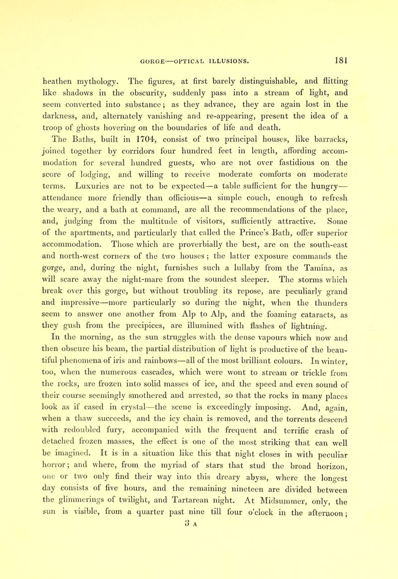 heathen mythology. The figures, at first barely distinguishable, and flitting like shadows in the obscurity, suddenly pass into a stream of light, and seem converted into substance; as they advance, they are again lost in the darkness, and, alternately vanishing and re-appearing, present the idea of a troop of ghosts hovering on the boundaries of life and death. The Baths, built in 1704, consist of two principal houses, like barracks, joined together by corridors four hundred feet in length, affording accom- modation for several hundred guests, who are not over fastidious on the score of lodging, and willing to receive moderate comforts on moderate terms. Luxuries are not to be expected—a table sufficient for the hungry-— attendance more friendly than officious—a simple couch, enough to refresh the weary, and a bath at command, are all the recommendations of the place, and, judging from the multitude of visitors, sufficiently attractive. Some of the apartments, and particularly that called the Prince’s Bath, offer superior accommodation. Those which are proverbially the best, are on the south-east and north-west corners of the two houses ; the latter exposure commands the gorge, and, during the night, furnishes such a lullaby from the Tamina, as will scare away the night-mare from the soundest sleeper. The storms which break over this gorge, but without troubling its repose, are peculiarly grand and impressive—more particularly so during the night, when the thunders seem to answer one another from Alp to Alp, and the foaming cataracts, as they gush from the precipices, are illumined with flashes of lightning. In the morning, as the sun struggles with the dense vapours which now and then obscure his beam, the partial distribution of light is productive of the beau- tiful phenomena of iris and rainbows—all of the most brilliant colours. In winter, too, when the numerous cascades, which were wont to stream or trickle from the rocks, are frozen into solid masses of ice, and the speed and even sound of their course seemingly smothered and arrested, so that the rocks in many places look as if cased in crystal—the scene is exceedingly imposing. And, again, when a thaw succeeds, and the icy chain is removed, and the torrents descend with redoubled fury, accompanied with the frequent and terrific crash of detached frozen masses, the effect is one of the most striking that can well be imagined. It is in a situation like this that night closes in with peculiar horror; and where, from the myriad of stars that stud the broad horizon, one or two only find their way into this dreary abyss, where the longest day consists of five hours, and the remaining nineteen are divided between the glimmerings of twilight, and Tartarean night. At Midsummer, only, the sun is visible, from a quarter past nine till four o’clock in the afternoon;