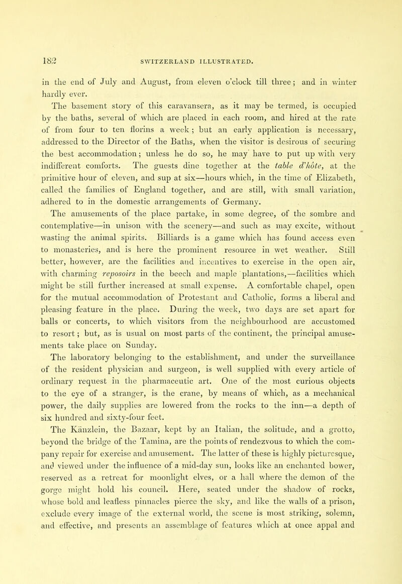 in the end of July and August, from eleven o’clock till three; and in winter hardly ever. The basement story of this caravansera, as it may be termed, is occupied by the baths, several of which are placed in each room, and hired at the rate of from four to ten florins a week ; but an early application is necessary, addressed to the Director of the Baths, when the visitor is desirous of securing the best accommodation; unless he do so, he may have to put up with very indifferent comforts. The guests dine together at the table d'hote, at the primitive hour of eleven, and sup at six—hours which, in the time of Elizabeth, called the families of England together, and are still, with small variation, adhered to in the domestic arrangements of Germany. The amusements of the place partake, in some degree, of the sombre and contemplative—in unison with the scenery—and such as may excite, without wasting the animal spirits. Billiards is a game which has found access even to monasteries, and is here the prominent resource in wet weather. Still better, however, are the facilities and incentives to exercise in the open air, with charming reposoirs in the beech and maple plantations,—facilities which might be still further increased at small expense. A comfortable chapel, open for the mutual accommodation of Protestant and Catholic, forms a liberal and pleasing feature in the place. During the week, two days are set apart for balls or concerts, to which visitors from the neighbourhood are accustomed to resort; but, as is usual on most parts of the continent, the principal amuse- ments take place on Sunday. The laboratory belonging to the establishment, and under the surveillance of the resident physician and surgeon, is well supplied with every article of ordinary request in the pharmaceutic art. One of the most curious objects to the eye of a stranger, is the crane, by means of which, as a mechanical power, the daity supplies are lowered from the rocks to the inn—a depth of six hundred and sixty-four feet. The Kanzlein, the Bazaar, kept by an Italian, the solitude, and a grotto, beyond the bridge of the Tamina, are the points of rendezvous to which the com- pany repair for exercise and amusement. The latter of these is highly picturesque, and viewed under the influence of a mid-day sun, looks like an enchanted bower, reserved as a retreat for moonlight elves, or a hall where the demon of the gorge might hold his council. Here, seated under the shadow of rocks, whose bold and leafless pinnacles pierce the sky, and like the walls of a prison, exclude every image of the external world, the scene is most striking, solemn, and effective, and presents an assemblage of features which at once appal and