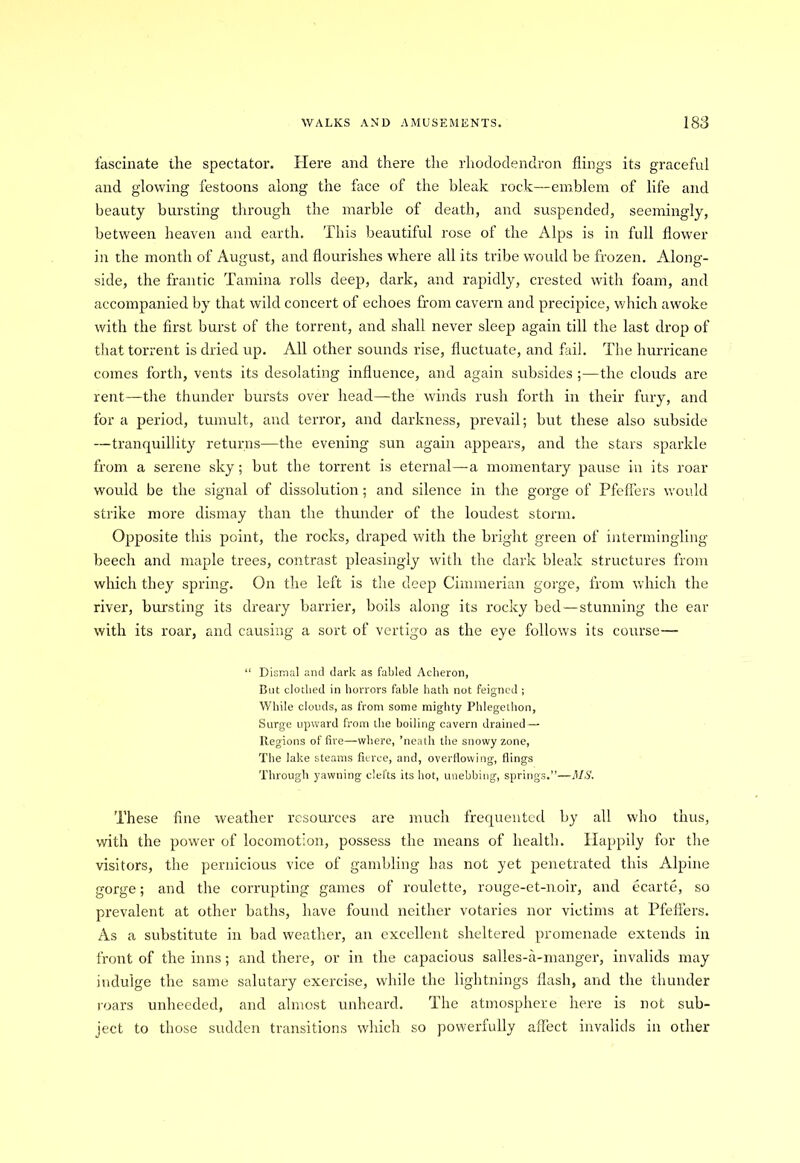 fascinate the spectator. Here and there the rhododendron flings its graceful and glowing festoons along the face of the bleak rock—emblem of life and beauty bursting through the marble of death, and suspended, seemingly, between heaven and earth. This beautiful rose of the Alps is in full flower in the month of August, and flourishes where all its tribe would be frozen. Along- side, the frantic Tamina rolls deep, dark, and rapidly, crested with foam, and accompanied by that wild concert of echoes from cavern and precipice, which awoke with the first burst of the torrent, and shall never sleep again till the last drop of that torrent is dried up. All other sounds rise, fluctuate, and fail. The hurricane comes forth, vents its desolating influence, and again subsides ;—the clouds are rent—the thunder bursts over head—the winds rush forth in their fury, and for a period, tumult, and terror, and darkness, prevail; but these also subside —tranquillity returns—the evening sun again appears, and the stars sparkle from a serene sky; but the torrent is eternal—-a momentary pause in its roar would be the signal of dissolution; and silence in the gorge of Pfeffers would strike more dismay than the thunder of the loudest storm. Opposite this point, the rocks, draped with the bright green of intermingling beech and maple trees, contrast pleasingly with the dark bleak structures from which they spring. On the left is the deep Cimmerian gorge, from which the river, bursting its dreary barrier, boils along its rocky bed—stunning the ear with its roar, and causing a sort of vertigo as the eye follows its course— “ Dismal and dark as fabled Acheron, But clothed in horrors fable hath not feigned ; While clouds, as from some mighty Phlegethon, Surge upward from the boiling cavern drained — Regions of fire—where, ’neath the snowy zone, The lake steams fierce, and, overflowing, flings Through yawning clefts its hot, unebbing, springs.”—MS. These fine weather resources are much frequented by all who thus, with the power of locomotion, possess the means of health. Happily for the visitors, the pernicious vice of gambling has not yet penetrated this Alpine gorge; and the corrupting games of roulette, rouge-et-noir, and ecarte, so prevalent at other baths, have found neither votaries nor victims at Pfeffers. As a substitute in bad weather, an excellent sheltered promenade extends in front of the inns; and there, or in the capacious salles-a-manger, invalids may indulge the same salutary exercise, while the lightnings flash, and the thunder roars unheeded, and almost unheard. The atmosphere here is not sub- ject to those sudden transitions which so powerfully affect invalids in ocher
