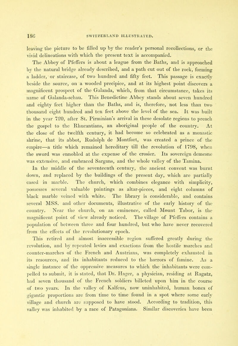 leaving the picture to be filled up by the reader’s personal recollections, or the vivid delineations with which the present text is accompanied. The Abbey of Pfeffers is about a league from the Baths, and is approached by the natural bridge already described, and a path cut out of the rock, forming a ladder, or staircase, of two hundred and fifty feet. This passage is exactly beside the source, on a wooded precipice, and at its highest point discovers a magnificent prospect of the Galanda, which, from that circumstance, takes its name of Galanda-schau. This Benedictine Abbey stands about seven hundred and eighty feet higher than the Baths, and is, therefore, not less than two thousand eight hundred and ten feet above the level of the sea. It was built in the year 720, after St. Pirminian’s arrival in these desolate regions to preach the gospel to the Rhucantians, an aboriginal people of the country. At the close of the twelfth century, it had become so celebrated as a monastic shrine, that its abbot, Rudolph de Montfort, was created a prince of the empire—a title which remained hereditary till the revolution of 1798, when the sword was ennobled at the expense of the crosier. Its sovereign demesne was extensive, and embraced Sargans, and the whole valley of the Tamina. In the middle of the seventeenth century, the ancient convent was burnt down, and replaced by the buildings of the present day, which are partially cased in marble. The church, which combines elegance with simplicity, possesses several valuable paintings as altar-pieces, and eight columns of black marble veined with white. The library is considerable, and contains several MSS. and other documents, illustrative of the early history of the country. Near the church, on an eminence, called Mount Tabor, is the magnificent point of view already noticed. The village of Pfeffers contains a population of between three and four hundred, but who have never recovered from the effects of the revolutionary epoch. This retired and almost inaccessible region suffered greatly during the revolution, and by repeated levies and exactions from the hostile marches and counter-marches of the French and Austrians, was completely exhausted in its resources, and its inhabitants reduced to the horrors of famine. As a single instance of the oppressive measures to which the inhabitants were com- pelled to submit, it is stated, that Dr. Hager, a physician, residing at Ragatz, had seven thousand of the French soldiers billeted upon him in the course of two years. In the valley of Kalfeus, now uninhabited, human bones of gigantic proportions are from time to time found in a spot where some early village and church are supposed to have stood. According to tradition, this valley was inhabited by a race of Patagonians. Similar discoveries have been