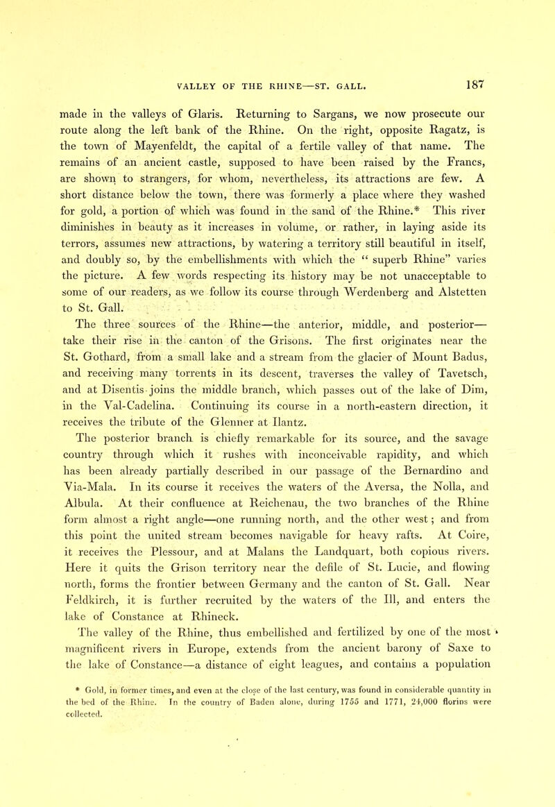 made in the valleys of Glaris. Returning to Sargans, we now prosecute our route along the left bank of the Rhine. On the right, opposite Ragatz, is the town of Mayenfeldt, the capital of a fertile valley of that name. The remains of an ancient castle, supposed to have been raised by the Francs, are shown to strangers, for whom, nevertheless, its attractions are few. A short distance below the town, there was formerly a place where they washed for gold, a portion of which was found in the sand of the Rhine.* This river diminishes in beauty as it increases in volume, or rather, in laying aside its terrors, assumes new attractions, by watering a territory still beautiful in itself, and doubly so, by the embellishments with which the “ superb Rhine” varies the picture. A few words respecting its history may be not unacceptable to some of our readers, as we follow its course through Werdenberg and Alstetten to St. Gall. The three sources of the Rhine—the anterior, middle, and posterior— take their rise in the canton of the Grisons. The first originates near the St. Gothard, from a small lake and a stream from the glacier of Mount Badus, and receiving many torrents in its descent, traverses the valley of Tavetsch, and at Disentis joins the middle branch, which passes out of the lake of Dim, in the Yal-Cadelina. Continuing its course in a north-eastern direction, it receives the tribute of the Glenner at Ilantz. The posterior branch, is chiefly remarkable for its source, and the savage country through which it rushes with inconceivable rapidity, and which has been already partially described in our passage of the Bernardino and Via-Mala. In its course it receives the waters of the Aversa, the Nolla, and Albula. At their confluence at Reichenau, the two branches of the Rhine form almost a right angle—one running north, and the other west; and from this point the united stream becomes navigable for heavy rafts. At Coire, it receives the Plessour, and at Malans the Landquart, both copious rivers. Here it quits the Grison territory near the defile of St. Lucie, and flowing north, forms the frontier between Germany and the canton of St. Gall. Near Feldkirch, it is further recruited by the waters of the 111, and enters the lake of Constance at Rhineck. The valley of the Rhine, thus embellished and fertilized by one of the most » magnificent rivers in Europe, extends from the ancient barony of Saxe to the lake of Constance—a distance of eight leagues, and contains a population * Gold, in former times, and even at the close of the last century, was found in considerable quantity in the bed of the Rhine. In the country of Baden alone, during 1755 and 1771, 24,000 florins were collected.