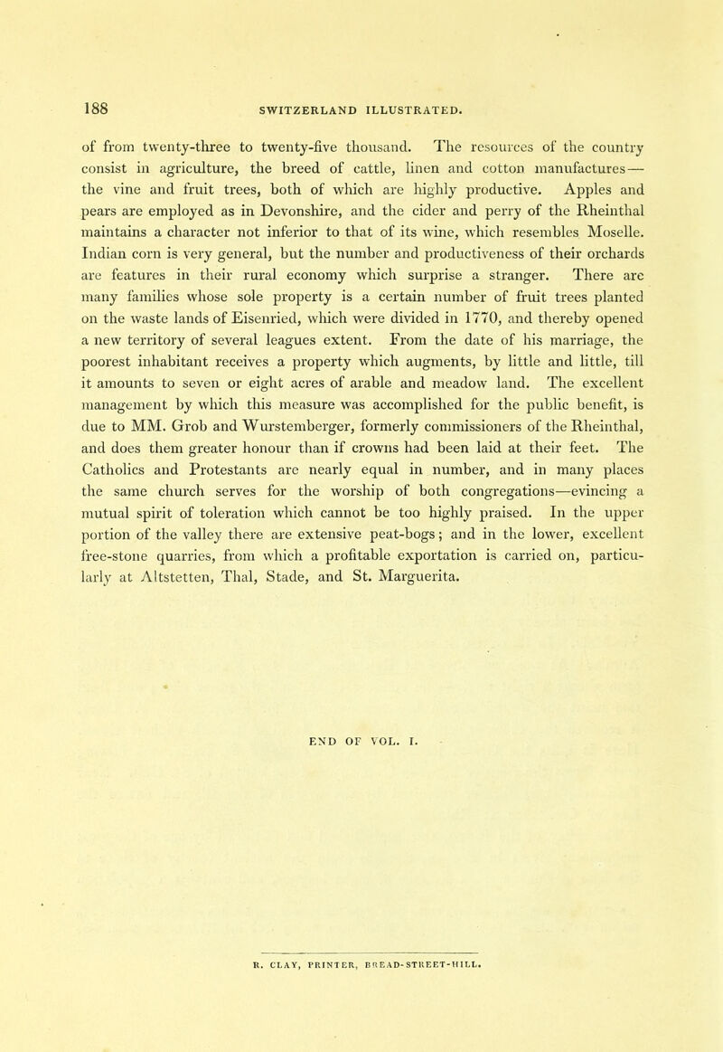 of from twenty-three to twenty-five thousand. The resources of the country consist in agriculture, the breed of cattle, linen and cotton manufactures — the vine and fruit trees, both of which are highly productive. Apples and pears are employed as in Devonshire, and the cider and perry of the Rheinthal maintains a character not inferior to that of its wine, which resembles Moselle. Indian corn is very general, but the number and productiveness of their orchards are features in their rural economy which surprise a stranger. There are many families whose sole property is a certain number of fruit trees planted on the waste lands of Eisenried, which were divided in 1770, and thereby opened a new territory of several leagues extent. From the date of his marriage, the poorest inhabitant receives a property which augments, by little and little, till it amounts to seven or eight acres of arable and meadow land. The excellent management by which this measure was accomplished for the public benefit, is due to MM. Grob and Wurstemberger, formerly commissioners of the Rheinthal, and does them greater honour than if crowns had been laid at their feet. The Catholics and Protestants are nearly equal in number, and in many places the same church serves for the worship of both congregations—evincing a mutual spirit of toleration which cannot be too highly praised. In the upper portion of the valley there are extensive peat-bogs; and in the lower, excellent free-stone quarries, from which a profitable exportation is carried on, particu- larly at Altstetten, Thai, Stade, and St. Marguerita. END OF VOL. I. R. CLAY, PRINTER, BREAD-STltEET-HILL.