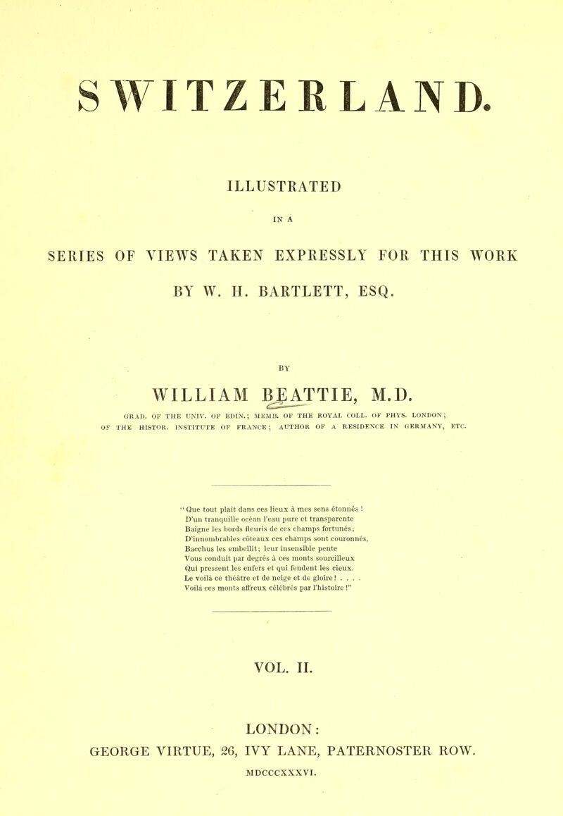 SWITZERLAND. ILLUSTRATED IN A SERIES OF VIEWS TAKEN EXPRESSLY FOR THIS WORK BY W. II. BARTLETT, ESQ. by WILLIAM BEATTIE, M. 1). GRAD. OF THE UNIV. OF EDIN.; MEMB. OF THE ROYAL COLL. OF PHYS. LONDON; OF THE HISTOR. INSTITUTE OF FRANCE ; AUTHOR OF A RESIDENCE IN GERMANY, ETC. “ Que tout plait dans ces lieux a mes sens etonnes ! D’un tranquille oc6an Teau pure et transparente Baigne les Lords fleuris de ces champs fortunes; D’innombrables coteaux ces champs sont couronnes, Bacchus les embellit; leur insensible pente Vous conduit par degres a ces monts sourcilleux Qui pressent les enfers et qui fendent les cieux. Le voiU ce theatre et de neige et de gloire! . . . . Voila ces monts affreux cel£bres par l’histoire I” VOL. II. LONDON: GEORGE VIRTUE, 26, IVY LANE, PATERNOSTER ROW. MDCCCXXXVI.