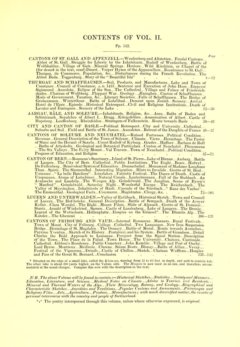 Pp. 152. CANTONS OF ST. GALL AND APPENZELL.—Werdenbergand Altstetten...Feudal Customs... Abbot of St. Gall...Struggle for Liberty by the Inhabitants...Rudolf of Werdenberg... Battle of Wolfshalden...Village of Gais...Mineral Springs...Herisau...Wild Kirchlein, or Chapel of the (for desock in the text, read) Desert... Vesper Hymn of the Appenzellers... Reentrance to St. Gall... Thurgau, its Commerce, Population, &c. ...Disturbances during the French Revolution...The Abbot Beda...Toggenburg. ..Story of the “ Beautiful Ida” ..... ] p> THURGAU AND SCIiAFFHAUSEN.—Soil, Products, and Manufactures...Lake and Town of Constance...Council of Constance, h.i>. 1415...Sentence and Execution of John PIuss...Emperor Sigismund...Anecdote.. Eclipse of the Sun...The Cathedral...Village and Palace of Friederich- shafen...Chateau of Wolfsberg. .Plappart War...Geology...vEninghen...Canton of Schaffhausen. Mode of Government, Taxation, &c....Literary Societies...Falls of Schaffhausen...The Bridge of Grubenmann...Winterthour... Baths of Lohrlibad... Descent upon Zurich...Scenery...Arrival. Hotel de l’Epde...Episode...Historical Retrospect...Civil and Religious Institutions...Death of Lavater and Irminguen...Scenery of the Lake ....... 12—38 AARGAU, BALE, AND SOLELTRE.—Inhabitants, Religion, &c....Arau...Baths of Baden and Schintznach... Sepulchre of Albert I....Brugg...Konigsfelden...Assassination of Albert...Castle of Hapsburg...Lauttenburg...Rheinfelden...Stratagemof Falkenstein...Route towards Basle . 38—48 City AND CANTON OF BASLE.—Political Retrospect...City and University...Cathedral... Suburbs and Soil...Field and Battle of St. James... Anecdotes...Retreat of the Dauphin of France 48—57 CANTONS OF SOLEURE AND NEUCHATEL.—Ruined Fortresses...Political Condition... Revenue... General Description of the Town of Soleure... Climate... Views... Hermitage... The Pastor of Stanz and the Hermit of Saxeln... Count Rudolf of Ivy burg... Greder... Haffner. ..Barbara de Roll ...Baths of Attesholtz...Geological and Botanical Particulars...Canton of Neuchatel. Phenomena ...The Six Valleys...The Faery Mount...Val Travers...Town of Neuchatel...Political Condition... Progress of Education, and Religion ........ 57 71 CANTON OF BERN.—Rousseau’s Sanctuary... I si and of St. Pierre...Lake of Bienne... Aarberg... Battle of Laupen...The City of Bern...Cathedral...Public Institutions...The Enghi...Bears...Hofwyl... De Fellenberg... Benevolent System of Education... Donnerbuhel.. .Monument of Madame Langhans Thun...Spietz...The Simmenthal... Interesting Migration...Hints to Invalids...Grotto of St. Beat... Untersee...“ La belle Bateliere”...Interlaken...Patriotic Festival...The Dance of Death...Castle of Unspunnen...Gorge of Lutschinen...Natural Canals...Lauterbrunnen...Fall of the Stubbach...An Avalanche and Landslip...The Wengen Alp...Grindelwald...The Jungfrau.. Scene of Byron’s “ Manfred ”... Grindehvald ... Saturday Night... Wonderful Escape...The Reichenbach,.. The Valley of Meyringhen...Inhabitants of Hasli...Cascade of the Giesbach... Ranz des Vaches”... The Emmenthal...Geological Facts...Commerce...Magistrates...Clergy, &c. . . . 72—105 LUCERN AND UNTERWALDEN.—Valley of Entlibuch...Historical Sketch...Town and Council of Lucern...The Hof-briieke...General Description...Battle of Sempach...Death of the Avoyer Keller...Clara Wendel...The Righi...Mount Pilate...Slide of Alpnach...Grotto of St. Dominic... Stantz...Arnold of Winkelried...Samen...Castle of Landenberg...Lake of Lungern...The Brunig... Legend of the Wetterhorn...Hdllenplatte...Hospice on the Grimsel*...The Blumlis Alp...The Kander.. .The Ghemmi .......... 100—128 CANTONS OF FRIBOURG AND VAUD.—Internal Resources...Manners...Rural Festivals... Town of Morat...City of Fribourg...College...Cathedral...Two Languages...New Iron Suspension Bridge...Hermitage of St. Magdalen...The Ossuary...Battle of Morat...Route towards Avenches... Payerne Yverdun.. .Sketch of its History...Pestalozzi,and his System...Battle of Grandson...Detail Charles the Bold...Approach to Lausanne...Prospect from the Signal Station...Description of’the Town...The Place de la Palud. Town House...The University...Chateau, Cantonale... Cathedral...Gibbon’s Residence...Public Cemetery...John Kemble...Village and Port of Ouchy... Lord Byron...Montreux...Meillerie...Clarens...Steam Boats...Blonay...Baths of Alliaz...Vevay... Festival of the Vignerons...Details...Castle of Chillon...Sketch.. .Chateau WufHens...Hospice and Pass of the Great St. Bernard.. .Conclusion ...... 128—152 * Situated on the edge of a small lake, called the Klein-sec, varying from 35 to 63 feet in depth, and said to contain fish. The other lake is about 300 yards higher, on the Vallais side. The Hospice is now used as an inn, and travellers accom- modated at the usual charges. Compare this note with the description in the text. N.Ji. The above Volume will he found to contain :—Historical Sketches...Statistics.. .Society and Mariners... Education, Literature, and Science.. .Medical Notes on Climate-. .Advice to Tourists and Residents... Mineral and Thermal Waters of the Alps.. .Their Mineralogy, Botany, and Geology...Biographical and Characteristic Sketches...Anecdotes and Traditions...Popular Customs and Amusements...Picturesque and Religious Fetes.. .Arts.. .Agriculture.. .Produce.. .Manufactures ; with much diversified matter,the results of personal intercourse with the country and people of Switzerland. *** The poetry interspersed through this volume, unless where otherwise expressed, is original.