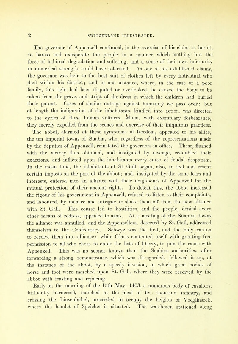 The governor of Appenzell continued, in the exercise of his claim as heriot, to harass and exasperate the people in a manner which nothing hut the force of habitual degradation and suffering, and a sense of their own inferiority in numerical strength, could have tolerated. As one of his established claims, the governor was heir to the best suit of clothes left by every individual who died within his district; and in one instance, where, in the case of a poor family, this right had been disputed or overlooked, he caused the body to be taken from the grave, and stript of the dress in which the children had buried their parent. Cases of similar outrage against humanity we pass over: but at length the indignation of the inhabitants, kindled into action, was directed to the eyries of these human vultures, whom, with exemplary forbearance, they merely expelled from the scenes and exercise of their iniquitous practices. The abbot, alarmed at these symptoms of freedom, appealed to his allies, the ten imperial towns of Suabia, who, regardless of the representations made by the deputies of Appenzell, reinstated the governors in office. These, flushed with the victory thus obtained, and instigated by revenge, redoubled their exactions, and inflicted upon the inhabitants every curse of feudal despotism. In the mean time, the inhabitants of St. Gall began, also, to feel and resent certain imposts on the part of the abbot; and, instigated by the same fears and interests, entered into an alliance with their neighbours of Appenzell for the mutual protection of their ancient rights. To defeat this, the abbot increased the rigour of his government in Appenzell, refused to listen to their complaints, and laboured, by menace and intrigue, to shake them off from the new alliance with St. Gall. This course led to hostilities, and the people, denied every other means of redress, appealed to arms. At a meeting of the Suabian towns the alliance was annulled, and the Appenzellers, deserted by St. Gall, addressed themselves to the Confederacy. Schwyz was the first, and the only canton to receive them into alliance; while Glaris contented itself with granting free permission to all who chose to enter the lists of liberty, to join the cause with Appenzell. This was no sooner known than the Suabian authorities, after forwarding a strong remonstrance, which was disregarded, followed it up, at the instance of the abbot, by a speedy invasion, in which great bodies of horse and foot were marched upon St. Gall, where they were received by the abbot with feasting and rejoicing. Early on the morning of the 15th May, 1403, a numerous body of cavaliers, brilliantly harnessed, marched at the head of five thousand infantry, and crossing the Linsenbuhel, proceeded to occupy the heights of Voeglinseck, where the hamlet of Speicher is situated. The watchmen stationed along